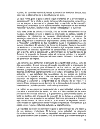 40
hubiere, así como las visiones turísticas autónomas de territorios étnicos, todo
esto bajo la observancia de la Constitución y las leyes.
De igual forma, para el país es clave seguir avanzando en la diversificación y
especialización de la oferta, a través del desarrollo de productos competitivos,
que se integren a los mercados globales bajo la sombrilla de la innovación
tecnológica y mediados por el aprovechamiento responsable de los recursos
naturales y culturales, resaltando sus valores y el respeto por lo auténtico.
Toda esta oferta de bienes y servicios, solo se inserta exitosamente en los
mercados turísticos, si tiene el soporte de información de calidad, basada en
estrategias de inteligencia de mercado. Adicionalmente se requiere de
estrategias que brinden al turista en el destino, información de calidad. Se
debe asegurar que la información disponible sea veraz y actualizada y que sea
la “fotografía” instantánea de los indicadores marco y microeconómicos del
turismo colombiano. El Ministerio de Comercio, Industria y Turismo, ha venido
perfeccionando la herramienta CITUR, tornándola ágil, amigable y veraz, como
herramienta de consulta. Igualmente ha perfeccionado la alianza estratégica
con el DANE, para la actualización y administración de la Cuenta Satélite de
Turismo, la encuesta de hogares sobre el consumo turístico y la provisión
oportuna de indicadores clave para el conocimiento del sector, entre ellos, el
de generación de empleo.
Los elementos que conforman el concepto de competitividad turística, como se
dijo son amplios. Es así como de otra parte, considerando la importancia de
infraestructuras turísticas para el desarrollo de los destinos, se gestionarán
recursos y programas para la construcción de infraestructuras integradas a los
destinos, sostenibles económicamente en el tiempo, ambigables con el medio
ambiente y que satisfagan las necesidades de los turistas de distitnas
condiciones, incluyendo a las poblaciones en condición de discapacidad y la
población de ingresos limitados. Se espera que estas infraestructuras
contibuyan a aumentar la competitividad de la industria de los viajes y el
turismo. Estas acciones van de la mano de la búsqueda de incremento en las
inversiones de capitales privados, nacionales y extranjeros.
La calidad es un elemento fundamental de la competitividad turística; ésta
concierne a empresarios del sector, en tanto son responsables por la buena
prestación de servicios turísticos, y a gobernantes y comunidades locales, en
tanto los destinos son el espacio de recepción de los turistas y visitantes que
esperan tener una experiencia de calidad. Colombia recuperará el liderazgo
regional en materia de calidad turística y en materia de seguridad turística,
como modelo de optimización de las ventajas comparativas y competitivas que
posee en sus recursos naturales, culturales y capital humano.
La seguridad es una de las condiciones para la competitividad de una nación y
de sus sectores productivos. El turismo, como actividad, es altamente
dependiente de las condiciones de seguridad, no solamente como indicador
que genera confianza en el destino, sino por el interés que se debe tener por la
 
