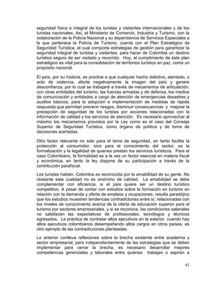 41
seguridad física e integral de los turistas y visitantes internacionales y de los
turistas nacionales. Así, el Ministerio de Comercio, Industria y Turismo, con la
colaboración de la Policía Nacional y su dependencia de Servicios Especiales a
la que pertenece la Policía de Turismo, cuenta con el Plan Estratégico de
Seguridad Turística, el cual comporta estrategias de gestión para garantizar la
seguridad integral de turistas y visitantes, para hacer de Colombia un destino
turístico seguro de ser visitado y recorrido. Hoy, el cumplimiento de éste plan
estratégico es vital para la consolidación de territorios turístico en paz, como un
propósito nacional.
El país, por su historia, es proclive a que cualquier hecho delictivo, atentado, o
acto de violencia, afecte negativamente la imagen del país y genere
desconfianza, por lo cual se trabajará a través de mecanismos de articulación,
con otras entidades del turismo, las fuerzas armadas y de defensa, los medios
de comunicación y entidades a cargo de atención de emergencias desastres y
auxilios básicos, para la adopción e implementación de medidas de rápida
respuesta que permitan prevenir riesgos, disminuir consecuencias y mejorar la
precepción de seguridad de los turistas por acciones relacionadas con la
información de calidad y los servicios de atención. Es necesario aprovechar al
máximo los mecanismos provistos por la Ley como es el caso del Consejo
Superior de Seguridad Turística, como órgano de política y de toma de
decisiones acertadas.
Otro factor relevante no solo para el tema de seguridad, en tanto facilita la
protección al consumidor, sino para el conocimiento del sector, es la
formalización y la legalidad de quienes prestan los servicios turísticos. Para el
caso Colombiano, la formalidad es a la vez un factor esencial en materia fiscal
y económica, en tanto la ley dispone de su participación a través de la
contribución parafiscal.
Los turistas hablan. Colombia es reconocida por la amabilidad de su gente. No
obstante esta cualidad no es sinónimo de calidad. La amabilidad se debe
complementar con eficiencia, si el país quiere ser un destino turístico
competitivo. A pesar de contar con estudios sobre la formación en turismo en
relación con la demanda y oferta de empleos y ocupaciones, resulta paradójico
que los estudios muestren tendencias contradictorias entre sí, relacionadas con
los niveles de conocimiento acerca de la oferta de educación superior para el
turismo por sectores empresariales, y si se reconoce, las condiciones salariales
no satisfacen las expectativas de profesionales, tecnólogos y técnicos
egresados. La práctica de contratar altos ejecutivos en le exterior, cuando hay
altos ejecutivos colombianos desempeñando altos cargos en otros países, es
otro ejemplo de las contradicciones planteadas.
Lo anterior conlleva reflexiones sobre la brecha existente entre academia y
sector empresarial, pero independientemente de las estrategias que se deben
implementar para cerrar la brecha, es necesario desarrollar mejores
competencias gerenciales y laborales entre quienes trabajan o aspiran a
 