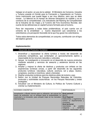 42
trabajar en el sector, en pos de la calidad. El Ministerio de Comercio, Industria
y Turismo preside el Comité para la Formación y Capacitación en Turismo,
como instrumento que puede llegar a ser muy efectivo, pero que se debe
revisar. La falencia en el manejo de idiomas extranjeros es notable y va en
contravía de la competitividad. Los indicadores del Ranking de Competitividad
de la Industria de los Viajes y el Turismo del Foro Económico Mundial, dan
cuenta de las deficiencias en capital humano formado para el turismo.
Para dar respuestas a todas éstas problemáticas, el país cuenta con el
cimiento de la amabilidad y buena disposición que caracteriza a los
colombianos y la percepción favorable de la que hoy gozan los colombianos.
Todos estos elementos de competitividad, en conjunto, contribuirán con el logro
del objetivo general.
Implementación:
Desarrollo de Productos Turísticos
1. Diversificar y especializar la oferta turística a través del desarrollo de
productos competitivos, que contemplen un aprovechamiento óptimo y
responsable de los recursos naturales y culturales.
2. Apoyar la investigación e innovación en el desarrollo de nuevos productos
mediante estudios y servicios de asesoría y asistencia técnica en las
regiones.
3. Ampliar y mejorar la oferta de destinos y productos con énfasis en las
experiencias turísticas únicas, a partir del desarrollo de los siguientes
productos turísticos: naturaleza, cultural, aventura, sol y playa, náutico,
congresos, eventos e incentivos, salud y bienestar.
4. Diseñar productos turísticos para los destinos piloto de turismo y paz.
5. Definir con la Unidad de Parques Nacionales Naturales de Colombia,
productos y actividades ecoturísticas en los Parques Nacionales y áreas
protegidas.
6. Actualizar con el Ministerio de Cultura, la Política de Turismo Cultural y
orientar su implementación.
ACCIONES CONCRETAS RESPONSABLES
Actualización y difusión técnica para su utilización, del manual de
diseño de productos, con un enfoque hacia la sostenibilidad, la
creatividad y la innovación, para competir mejor en los mercados
internacionales.
Nivel nacional:
MinCIT
Nivel Regional:
Instituciones y organismos de
turismo en departamentos y
municipios.
Nivel territorial:
Autoridades de pueblos
indígenas y territorios
colectivos reconocidos por el
 