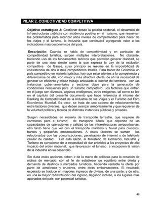 48
PILAR 2. CONECTIVIDAD COMPETITIVA
Objetivo estratégico 2: Gestionar desde la política sectorial, el desarrollo de
infraestructuras públicas con incidencia positiva en el turismo, que resuelvan
las problemática para alcanzar altos niveles de competitividad para hacer de
los viajes y el turismo, la industria que continuará agregando valor a los
indicadores macroeconómicos del país.
Descripción: Cuando se habla de competitividad y en particular de
competitividad turística, surgen múltiples interpretaciones. No obstante,
haciendo uso de los fundamentos teóricos que permiten generar claridad, se
parte de una idea simple como la que expresa la Ley de la exclusión
competitiva de Gause, cuyo principio se resume en la imposibilidad de
coexistencia de dos o más competidores totales. Para hacer de Colombia un
país competitivo en materia turística, hay que estar atentos a la competencia y
diferenciarse de ella, con mejor y más atractiva oferta; de ahí la necesidad de
generar un eficiente y eficaz trabajo articulado al interior del territorio, con las
instancias gubernamentales y sectores clave para la generación de
condiciones necesarias para un turismo competitivo. Los factores que entran
en el juego son diversos, algunos endógenos, otros exógenos, tal como se lee
en el capítulo del presente documento que hace referencia al informe del
Ranking de Competitividad de la Industria de los Viajes y el Turismo del Foro
Económico Mundial. Es decir, se trata de una cadena de relacionamientos
entre factores diversos, que deben avanzar armónicamente y que requieren de
la voluntad política y técnica de distintas instancias públicas y privadas.
Surgen necesidades en materia de transporte terrestre, que requiere de
carreteras para e turismo; de transporte aéreo, que depende de las
capacidades de operaciones y calidad de las infraestructuras aeroportuarias,
otro tanto tiene que ver con el transporte marítimo y fluvial para cruceros,
barcos y pequeñas embarcaciones. A estos factores se suman los
relacionados con las comunicaciones, penetración de internet y de telefonía
celular de calidad. Por esta razón, el Ministerio de Comercio, Industria y
Turismo es consciente de la necesidad de dar prioridad a los proyectos de alto
impacto del orden nacional, que favorezcan el turismo e incorporen la visión
de la industria en su desarrollo.
Sin duda estas acciones deben ir de la mano de políticas para la creación de
nichos de mercado, con el fin de establecer un equilibrio entre oferta y
demanda de destinos y mercados turísticos, haciendo rentable la oferta por
parte de aerolíneas y cruceros, entro otras embarcaciones. El resultado
esperado se traduce en mayores ingresos de divisas, de una parte, y de otra,
en una la mayor redistribución del ingreso, llegando incluso, a los lugares más
apartados del país, con potencial turístico.
 