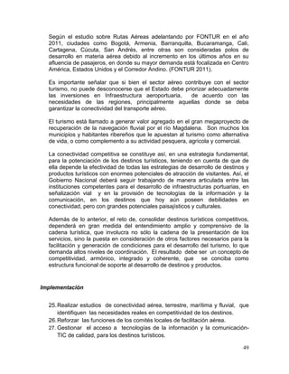 49
Según el estudio sobre Rutas Aéreas adelantando por FONTUR en el año
2011, ciudades como Bogotá, Armenia, Barranquilla, Bucaramanga, Cali,
Cartagena, Cúcuta, San Andrés, entre otras son consideradas polos de
desarrollo en materia aérea debido al incremento en los últimos años en su
afluencia de pasajeros, en donde su mayor demanda está focalizada en Centro
América, Estados Unidos y el Corredor Andino. (FONTUR 2011).
Es importante señalar que si bien el sector aéreo contribuye con el sector
turismo, no puede desconocerse que el Estado debe priorizar adecuadamente
las inversiones en Infraestructura aeroportuaria, de acuerdo con las
necesidades de las regiones, principalmente aquellas donde se deba
garantizar la conectividad del transporte aéreo.
El turismo está llamado a generar valor agregado en el gran megaproyecto de
recuperación de la navegación fluvial por el río Magdalena. Son muchos los
municipios y habitantes ribereños que le apuestan al turismo como alternativa
de vida, o como complemento a su actividad pesquera, agrícola y comercial.
La conectividad competitiva se constituye así, en una estrategia fundamental,
para la potenciación de los destinos turísticos, teniendo en cuenta de que de
ella depende la efectividad de todas las estrategias de desarrollo de destinos y
productos turísticos con enormes potenciales de atracción de visitantes. Así, el
Gobierno Nacional deberá seguir trabajando de manera articulada entre las
instituciones competentes para el desarrollo de infraestructuras portuarias, en
señalización vial y en la provisión de tecnologías de la información y la
comunicación, en los destinos que hoy aún poseen debilidades en
conectividad, pero con grandes potenciales paisajísticos y culturales.
Además de lo anterior, el reto de, consolidar destinos turísticos competitivos,
dependerá en gran medida del entendimiento amplio y comprensivo de la
cadena turística, que involucra no sólo la cadena de la presentación de los
servicios, sino la puesta en consideración de otros factores necesarios para la
facilitación y generación de condiciones para el desarrollo del turismo, lo que
demanda altos niveles de coordinación. El resultado debe ser un concepto de
competitividad, armónico, integrado y coherente, que se conciba como
estructura funcional de soporte al desarrollo de destinos y productos.
Implementación
25.Realizar estudios de conectividad aérea, terrestre, marítima y fluvial, que
identifiquen las necesidades reales en competitividad de los destinos.
26.Reforzar las funciones de los comités locales de facilitación aérea.
27. Gestionar el acceso a tecnologías de la información y la comunicación-
TIC de calidad, para los destinos turísticos.
 