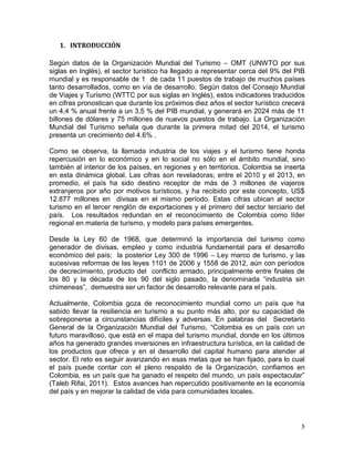 5
1. INTRODUCCIÓN
Según datos de la Organización Mundial del Turismo – OMT (UNWTO por sus
siglas en Inglés), el sector turístico ha llegado a representar cerca del 9% del PIB
mundial y es responsable de 1 de cada 11 puestos de trabajo de muchos países
tanto desarrollados, como en vía de desarrollo. Según datos del Consejo Mundial
de Viajes y Turismo (WTTC por sus siglas en Inglés), estos indicadores traducidos
en cifras pronostican que durante los próximos diez años el sector turístico crecerá
un 4,4 % anual frente a un 3,5 % del PIB mundial, y generará en 2024 más de 11
billones de dólares y 75 millones de nuevos puestos de trabajo. La Organización
Mundial del Turismo señala que durante la primera mitad del 2014, el turismo
presenta un crecimiento del 4.6% .
Como se observa, la llamada industria de los viajes y el turismo tiene honda
repercusión en lo económico y en lo social no sólo en el ámbito mundial, sino
también al interior de los países, en regiones y en territorios. Colombia se inserta
en esta dinámica global. Las cifras son reveladoras; entre el 2010 y el 2013, en
promedio, el país ha sido destino receptor de más de 3 millones de viajeros
extranjeros por año por motivos turísticos, y ha recibido por este concepto, US$
12.877 millones en divisas en el mismo período. Estas cifras ubican al sector
turismo en el tercer renglón de exportaciones y el primero del sector terciario del
país. Los resultados redundan en el reconocimiento de Colombia como líder
regional en materia de turismo, y modelo para países emergentes.
Desde la Ley 60 de 1968, que determinó la importancia del turismo como
generador de divisas, empleo y como industria fundamental para el desarrollo
económico del país; la posterior Ley 300 de 1996 – Ley marco de turismo, y las
sucesivas reformas de las leyes 1101 de 2006 y 1558 de 2012, aún con períodos
de decrecimiento, producto del conflicto armado, principalmente entre finales de
los 80 y la década de los 90 del siglo pasado, la denominada “industria sin
chimeneas”, demuestra ser un factor de desarrollo relevante para el país.
Actualmente, Colombia goza de reconocimiento mundial como un país que ha
sabido llevar la resiliencia en turismo a su punto más alto, por su capacidad de
sobreponerse a circunstancias difíciles y adversas. En palabras del Secretario
General de la Organización Mundial del Turismo, “Colombia es un país con un
futuro maravilloso, que está en el mapa del turismo mundial, donde en los últimos
años ha generado grandes inversiones en infraestructura turística, en la calidad de
los productos que ofrece y en el desarrollo del capital humano para atender al
sector. El reto es seguir avanzando en esas metas que se han fijado, para lo cual
el país puede contar con el pleno respaldo de la Organización, confiamos en
Colombia, es un país que ha ganado el respeto del mundo, un país espectacular”
(Taleb Rifai, 2011). Estos avances han repercutido positivamente en la economía
del país y en mejorar la calidad de vida para comunidades locales.
 