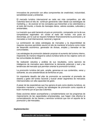 51
innovadora de promoción con altos componentes de creatividad, inclusividad,
sensibilidad social y ambiental.
El mercado turístico internacional es cada vez más competitivo, por ello
Colombia tiene el reto de continuar generando valor desde sus estrategias de
marketing, y de avanzar en los conceptos que transmitan a los colombianos y
al resto del mundo, a través de mensajes claros, valores sociales, culturales y
ambientales.
La inversión que está haciendo el país en promoción, comparada con la de sus
competidores regionales- sin contar el resto del mundo- nos pone en
desventaja, por lo cual se requiere fortalecer financieramente la promoción y el
mercadeo a nivel internacional, nacional y regional.
La combinación de estas estrategias de mercadeo y la disponibilidad de
mayores recursos permitirán asumir el reto de mantener el turismo como motor
de desarrollo económico, generador de divisas, empleo y bienestar en las
comunidades.
Las estrategias de promoción deberán propiciar el aumento del turismo interno,
mejorando de manera integral la cultura turística tanto en los viajeros como en
las comunidades de destino.
Se realizarán estudios y análisis de sus resultados, como ejercicio de
inteligencia de mercados para determinar la demanda potencial y real y las
tendencias del mercado que permitan orientar la promoción turística.
La promoción turística del país, amplia, generosa en sus contenidos, veraz y
suficiente, es una características de territorios en paz.
Un importante desafío del pilar de promoción es aumentar el promedio de
estadía y gasto del turista nacional y buscar atraer segmentos de mercados
internacionales con alta capacidad de gasto.
A pesar de las expectativas que hoy genera el país como destino turísticos, es
imperativo mantener y mejorar las estrategias de promoción como soporte al
buen momento por el que asa Colombia.
Estas acciones deben acompañarse y complementarse con los programas de
mejoramiento de las capacidades empresariales, que hagan más efectiva la
comercialización de los bienes y servicios turísticos que son el soporte de la
promoción y del mercadeo.
Implementación:
Promoción del turismo interno
 