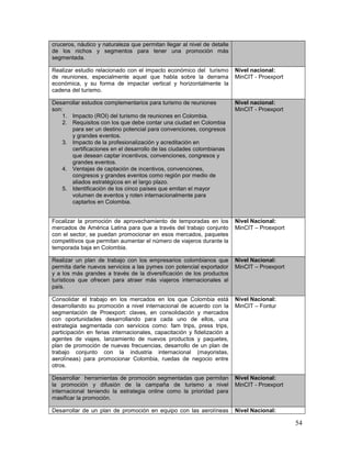 54
cruceros, náutico y naturaleza que permitan llegar al nivel de detalle
de los nichos y segmentos para tener una promoción más
segmentada.
Realizar estudio relacionado con el impacto económico del turismo
de reuniones, especialmente aquel que habla sobre la derrama
económica, y su forma de impactar vertical y horizontalmente la
cadena del turismo.
Nivel nacional:
MinCIT - Proexport
Desarrollar estudios complementarios para turismo de reuniones
son:
1. Impacto (ROI) del turismo de reuniones en Colombia.
2. Requisitos con los que debe contar una ciudad en Colombia
para ser un destino potencial para convenciones, congresos
y grandes eventos.
3. Impacto de la profesionalización y acreditación en
certificaciones en el desarrollo de las ciudades colombianas
que desean captar incentivos, convenciones, congresos y
grandes eventos.
4. Ventajas de captación de incentivos, convenciones,
congresos y grandes eventos como región por medio de
aliados estratégicos en el largo plazo.
5. Identificación de los cinco países que emitan el mayor
volumen de eventos y roten internacionalmente para
captarlos en Colombia.
Nivel nacional:
MinCIT - Proexport
Focalizar la promoción de aprovechamiento de temporadas en los
mercados de América Latina para que a través del trabajo conjunto
con el sector, se puedan promocionar en esos mercados, paquetes
competitivos que permitan aumentar el número de viajeros durante la
temporada baja en Colombia.
Nivel Nacional:
MinCIT – Proexport
Realizar un plan de trabajo con los empresarios colombianos que
permita darle nuevos servicios a las pymes con potencial exportador
y a los más grandes a través de la diversificación de los productos
turísticos que ofrecen para atraer más viajeros internacionales al
país.
Nivel Nacional:
MinCIT – Proexport
Consolidar el trabajo en los mercados en los que Colombia está
desarrollando su promoción a nivel internacional de acuerdo con la
segmentación de Proexport: claves, en consolidación y mercados
con oportunidades desarrollando para cada uno de ellos, una
estrategia segmentada con servicios como: fam trips, press trips,
participación en ferias internacionales, capacitación y fidelización a
agentes de viajes, lanzamiento de nuevos productos y paquetes,
plan de promoción de nuevas frecuencias, desarrollo de un plan de
trabajo conjunto con la industria internacional (mayoristas,
aerolíneas) para promocionar Colombia, ruedas de negocio entre
otros.
Nivel Nacional:
MinCIT – Fontur
Desarrollar herramientas de promoción segmentadas que permitan
la promoción y difusión de la campaña de turismo a nivel
internacional teniendo la estrategia online como la prioridad para
masificar la promoción.
Nivel Nacional:
MinCIT - Proexport
Desarrollar de un plan de promoción en equipo con las aerolíneas Nivel Nacional:
 