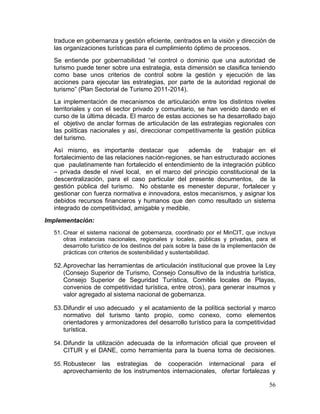56
traduce en gobernanza y gestión eficiente, centrados en la visión y dirección de
las organizaciones turísticas para el cumplimiento óptimo de procesos.
Se entiende por gobernabilidad “el control o dominio que una autoridad de
turismo puede tener sobre una estrategia, esta dimensión se clasifica teniendo
como base unos criterios de control sobre la gestión y ejecución de las
acciones para ejecutar las estrategias, por parte de la autoridad regional de
turismo” (Plan Sectorial de Turismo 2011-2014).
La implementación de mecanismos de articulación entre los distintos niveles
territoriales y con el sector privado y comunitario, se han venido dando en el
curso de la última década. El marco de estas acciones se ha desarrollado bajo
el objetivo de anclar formas de articulación de las estrategias regionales con
las políticas nacionales y así, direccionar competitivamente la gestión pública
del turismo.
Así mismo, es importante destacar que además de trabajar en el
fortalecimiento de las relaciones nación-regiones, se han estructurado acciones
que paulatinamente han fortalecido el entendimiento de la integración público
– privada desde el nivel local, en el marco del principio constitucional de la
descentralización, para el caso particular del presente documentos, de la
gestión pública del turismo. No obstante es menester depurar, fortalecer y
gestionar con fuerza normativa e innovadora, estos mecanismos, y asignar los
debidos recursos financieros y humanos que den como resultado un sistema
integrado de competitividad, amigable y medible.
Implementación:
51. Crear el sistema nacional de gobernanza, coordinado por el MinCIT, que incluya
otras instancias nacionales, regionales y locales, públicas y privadas, para el
desarrollo turístico de los destinos del país sobre la base de la implementación de
prácticas con criterios de sostenibilidad y sustentabilidad.
52.Aprovechar las herramientas de articulación institucional que provee la Ley
(Consejo Superior de Turismo, Consejo Consultivo de la industria turística,
Consejo Superior de Seguridad Turística, Comités locales de Playas,
convenios de competitividad turística, entre otros), para generar insumos y
valor agregado al sistema nacional de gobernanza.
53.Difundir el uso adecuado y el acatamiento de la política sectorial y marco
normativo del turismo tanto propio, como conexo, como elementos
orientadores y armonizadores del desarrollo turístico para la competitividad
turística.
54. Difundir la utilización adecuada de la información oficial que proveen el
CITUR y el DANE, como herramienta para la buena toma de decisiones.
55. Robustecer las estrategias de cooperación internacional para el
aprovechamiento de los instrumentos internacionales, ofertar fortalezas y
 