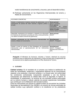 57
recibir transferencia de conocimiento y recursos, para el desarrollo turístico.
56. Participar activamente en los Organismos Internacionales de turismo y
Redes de Conocimiento.
ACCIONES CONCRETAS RESPONSABLES
Diseñar e implementar el sistema nacional de gobernanza, con la
participación de actores del orden nacional y regional, público y
privado.
Nivel nacional:
MinCIT (coordina)
Nivel regional:
Autoridades de turismo
departamentales y municiaples
Sector Privado:
Actores líderes involucrados
Desarrollar mecanismos de monitoreo y migración de información
de instancias de articulación provistas por la ley y otras pertinentes,
con destino al sistema nacional de gobernanza.
Nivel nacional:
MinCIT
Participar activamente en los Organismos Internacionales de
turismo y Redes de Conocimiento.
Nivel Nacional:
MinCIT – Proexport
Diseñar y poner en marcha un Plan Estratégico de Cooperación
Internacional para el aprovechamiento de los instrumentos
internacionales.
Nivel Nacional:
MinCIT – Proexport
Minrelaciones Exteriores
APC
Parágrafo: El Ministerio de Comercio, Industria y Turismo, destinará los recursos
necesarios para la elaboración de indicadores y líneas de base para el seguimiento de
los avances de los objetivos planteados en el Plan Sectorial de Turismo.
4. GLOSARIO
Calidad turística: Es el resultado de un proceso que implica la satisfacción de
todas las necesidades, exigencias y expectativas legítimas de los consumidores
respecto a los productos y servicios turísticos, a un precio justo, de conformidad
las condiciones contractuales mutuamente aceptadas y con los factores
subyacentes que determinan la calidad tales como la seguridad, la higiene, la
accesibilidad, la autenticidad y la armonía de una actividad turística preocupada
por su entorno humano y natural, además de proveer experiencias memorables
que contribuyan con la fidelización del mercado turístico.
Entre los instrumentos que apoyan la calidad turística se encuentran las Unidades
Sectoriales de Normalización (Ley 300/96) y el conjunto de normas sectoriales de
calidad turística cuya aplicación conlleva a la excelencia en los prestadores
 