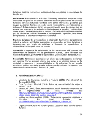 58
turísticos, destinos y atractivos; satisfaciendo las necesidades y expectativas de
los clientes.
Gobernanza: Hace referencia a la forma ordenada y sistemática en que se toman
decisiones por parte de los actores del sector turístico (prestadores de servicios
turísticos, personas naturales y jurídicas como partes interesadas, personas que
ocupan posiciones formales de poder como representantes de instituciones y
entidades). Estas decisiones tienen un enorme impacto sobre las normas que se
espera que observen y las estructuras institucionales y sociales, y determinan
dónde y cómo se debe desarrollar el turismo. Para el Instituto de Gobernabilidad
(2009), también se orienta a fortalecer el trabajo público y privado, junto con la
sinergia desde lo local hacia lo nacional y viceversa.
Producto turístico: “Es el resultado de la integración de atractivos del patrimonio
natural y cultural, actividades susceptibles a desarrollar, servicios turísticos e
infraestructura, con objeto de satisfacer la demanda de esparcimiento y
disponibilidad del tiempo libre de los turistas.
Sostenible: Comprende la satisfacción de las necesidades del presente sin
comprometer la capacidad de las generaciones futuras, para satisfacer sus
necesidades propias, permitiendo la regeneración y conservación de los recursos.
Sustentable: Término que significa que un criterio se puede respaldar o defender
con razones. Es “un proceso integral que exige a los distintos actores de la
sociedad compromisos y responsabilidades en la aplicación de un modelo
económico, político, ambiental y social, así como en los patrones de consumo que
determinan la calidad de vida”. Estrada, R. (2005)
5. REFERENCIAS BIBLIOGRAFICAS
- Ministerio de Comercio, Industria y Turismo (2010). Plan Sectorial de
Turismo 2010-2014.
- Foro Económico Mundial (2013). Índice de competitividad de viajes y
turismo”. 2013
- Estrada, R. (2005), “Ética, responsabilidad social, desarrollo sustentable en
las organizaciones” [En línea] Tomado de:
http://www.centrogeo.org.mx/curriculum/germanmonroy/pdf/etica_responsa
bilidad_social_desarrollo_susten_organiz.pdf
- Instituto de Gobernabilidad (2009), “Gobernanza: conceptos, objetivos y
principios” [En línea] Tomado de:
http://sendasal.org/sites/default/files/02Conceptos_objetivos.pdf
- Organización Mundial del Turismo (1999). Código de Ética Mundial para el
Turismo.
 