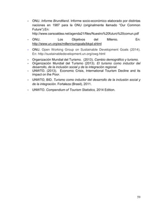 59
- ONU. Informe Brundtland. Informe socio-económico elaborado por distintas
naciones en 1987 para la ONU (originalmente llamado “Our Common
Future”).En:
http://www.oarsoaldea.net/agenda21/files/Nuestro%20futuro%20comun.pdf
- ONU. Los Objetivos del Milenio. En:
http://www.un.org/es/millenniumgoals/bkgd.shtml
- ONU. Open Working Group on Sustainable Development Goals (2014).
En: http://sustainabledevelopment.un.org/owg.html
- Organización Mundial del Turismo. (2013). Cambio demográfico y turismo.
- Organización Mundial del Turismo (2013). El turismo como inductor del
desarrollo, de la inclusión social y de la integración regional.
- UNWTO. (2013). Economic Crisis, International Tourism Decline and its
impact on the Poor.
- UNWTO, BID. Turismo como inductor del desarrollo de la inclusión social y
de la integración. Fortaleza (Brasil), 2011.
- UNWTO. Compendium of Tourism Statistics, 2014 Edition.
 