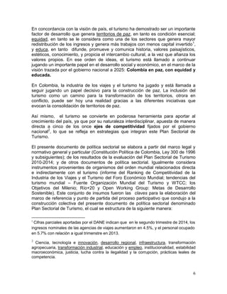 6
En concordancia con la visión de país, el turismo ha demostrado ser un importante
factor de desarrollo que genera territorios de paz, en tanto es condición esencial;
equidad, en tanto se le considera como una de los sectores que genera mayor
redistribución de los ingresos y genera más trabajos con menos capital invertido1
,
y educa, en tanto difunde, promueve y comunica historia, valores paisajísticos,
estéticos, conocimiento, y propicia el intercambio cultural, a la vez que afianza los
valores propios. En ese orden de ideas, el turismo está llamado a continuar
jugando un importante papel en el desarrollo social y económico, en el marco de la
visión trazada por el gobierno nacional a 2025: Colombia en paz, con equidad y
educada.
En Colombia, la industria de los viajes y el turismo ha jugado y está llamada a
seguir jugando un papel decisivo para la construcción de paz. La inclusión del
turismo como un camino para la transformación de los territorios, otrora en
conflicto, puede ser hoy una realidad gracias a las diferentes iniciativas que
evocan la consolidación de territorios de paz.
Así mismo, el turismo se convierte en poderosa herramienta para aportar al
crecimiento del país, ya que por su naturaleza interdisciplinar, apuesta de manera
directa a cinco de los once ejes de competitividad fijados por el gobierno
nacional2
, lo que se refleja en estrategias que integran este Plan Sectorial de
Turismo.
El presente documento de política sectorial se elabora a partir del marco legal y
normativo general y particular (Constitución Política de Colombia, Ley 300 de 1996
y subsiguientes); de los resultados de la evaluación del Plan Sectorial de Turismo
2010-2014; y de otros documentos de política sectorial. Igualmente considera
instrumentos provenientes de organismos del orden mundial relacionados directa
e indirectamente con el turismo (informe del Ranking de Competitividad de la
Industria de los Viajes y el Turismo del Foro Económico Mundial; tendencias del
turismo mundial – Fuente Organización Mundial del Turismo y WTCC; los
Objetivos del Milenio; Río+20 y Open Working Group: Metas de Desarrollo
Sostenible). Este conjunto de insumos fueron las claves para la elaboración del
marco de referencia y punto de partida del proceso participativo que condujo a la
construcción colectiva del presente documento de política sectorial denominado
Plan Sectorial de Turismo, el cual se estructura de la siguiente manera:
1
Cifras parciales aportadas por el DANE indican que en le segundo trimestre de 2014, los
ingresos nominales de las agencias de viajes aumentaron en 4.5%, y el personal ocupado
en 5.7% con relación a igual trimenstre en 2013.
2
Ciencia, tecnología e innovación, desarrollo regional, infraestructura, transformación
agropecuaria, transformación industrial, educación y empleo, institucionalidad, estabilidad
macroeconómica, justicia, lucha contra la ilegalidad y la corrupción, prácticas leales de
competencia.
 