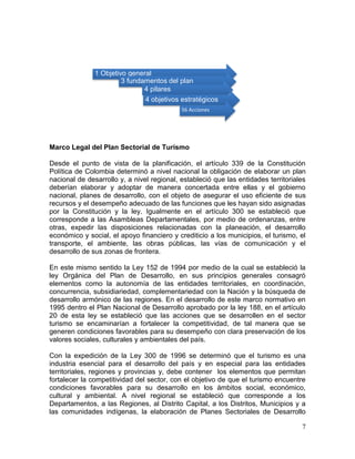 7
Marco Legal del Plan Sectorial de Turismo
Desde el punto de vista de la planificación, el artículo 339 de la Constitución
Política de Colombia determinó a nivel nacional la obligación de elaborar un plan
nacional de desarrollo y, a nivel regional, estableció que las entidades territoriales
deberían elaborar y adoptar de manera concertada entre ellas y el gobierno
nacional, planes de desarrollo, con el objeto de asegurar el uso eficiente de sus
recursos y el desempeño adecuado de las funciones que les hayan sido asignadas
por la Constitución y la ley. Igualmente en el artículo 300 se estableció que
corresponde a las Asambleas Departamentales, por medio de ordenanzas, entre
otras, expedir las disposiciones relacionadas con la planeación, el desarrollo
económico y social, el apoyo financiero y crediticio a los municipios, el turismo, el
transporte, el ambiente, las obras públicas, las vías de comunicación y el
desarrollo de sus zonas de frontera.
En este mismo sentido la Ley 152 de 1994 por medio de la cual se estableció la
ley Orgánica del Plan de Desarrollo, en sus principios generales consagró
elementos como la autonomía de las entidades territoriales, en coordinación,
concurrencia, subsidiariedad, complementariedad con la Nación y la búsqueda de
desarrollo armónico de las regiones. En el desarrollo de este marco normativo en
1995 dentro el Plan Nacional de Desarrollo aprobado por la ley 188, en el artículo
20 de esta ley se estableció que las acciones que se desarrollen en el sector
turismo se encaminarían a fortalecer la competitividad, de tal manera que se
generen condiciones favorables para su desempeño con clara preservación de los
valores sociales, culturales y ambientales del país.
Con la expedición de la Ley 300 de 1996 se determinó que el turismo es una
industria esencial para el desarrollo del país y en especial para las entidades
territoriales, regiones y provincias y, debe contener los elementos que permitan
fortalecer la competitividad del sector, con el objetivo de que el turismo encuentre
condiciones favorables para su desarrollo en los ámbitos social, económico,
cultural y ambiental. A nivel regional se estableció que corresponde a los
Departamentos, a las Regiones, al Distrito Capital, a los Distritos, Municipios y a
las comunidades indígenas, la elaboración de Planes Sectoriales de Desarrollo
1 Objetivo general
3 fundamentos del plan
4 pilares
4 objetivos estratégicos
56 Acciones
 