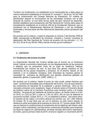 8
Turístico con fundamento a lo establecido en la mencionada ley y debe seguir el
mismo mecanismo establecido en el artículo 9º, numeral 1º, de la Ley 152 de 1994
para la conformación del Consejo Nacional de Planeación. En materia de
planificación dispuso la armonización de las actividades turísticas con el plan
sectorial de turismo, el cual debe formar parte del plan nacional de desarrollo,
también estableció que la preparación del Plan Sectorial de Turismo debe seguir el
procedimiento establecido en el artículo 339 de la Constitución Nacional, que se
coordinará con el Departamento Nacional de Planeación y con las entidades
territoriales y formará parte del Plan Nacional de Desarrollo, previa aprobación del
Conpes.
De acuerdo con lo anterior, y según lo dispuesto en artículo 7 del Decreto 2785 de
2006, corresponde al Ministerio de Comercio, Industria y Turismo “coordinar la
elaboración del Plan Sectorial de Turismo de acuerdo con los artículos 1, 2, 16,
29, 30 y 33 de la Ley 300 de 1996 y demás normas que la modifiquen”.
2. CONTEXTO
2.1 Tendencias del turismo mundial
La Organización Mundial del Turismo señala que el turismo es un fenómeno
social, cultural y económico relacionado con los desplazamientos de las personas
a destinos que se encuentran fuera de su lugar de residencia habitual,
normalmente por motivos de ocio, lo que hace que genere impactos en las
economías de los países receptores y emisores, en el entorno natural, en los
destinos y en la población receptora. Esta diversidad de impactos genera la
necesidad de procesos de planificación que aborden dinámicas globales de
desarrollo, gestión y supervisión. (OMT, 2008, p. 1)
De acuerdo con lo anterior, desde el punto de vista social, existen factores que
crean condiciones favorables para el desarrollo del turismo. Uno de esos factores,
las condiciones de bienestar de la población y genera dinámicas tanto en los
mercados emisores como receptores. Según el estudio sobre el Panorama Social
de América Latina de la Comisión Económica para América Latina y el Caribe
(CEPAL), “el producto por habitante de América Latina y el Caribe creció un 4,5%
en 2010, un 3,2% en 2011 y solo un 1,9% en 2012, año en que se deterioró la
economía mundial”, (Cepal, 2013, p. 17); no obstante lo anterior, ese mismo años,
la industria de los viajes y el turismo alcanzó pro primera vez los 1.000 millones
de turistas. En lo que tiene que ver con la pobreza, en este mismo estudio se
destaca la caída acumulada de la pobreza en cerca de 15,7 puntos desde 2002, lo
que se traduce en contribuciones al cumplimento de los objetivos del milenio; este,
sumado a otros indicadores, permite prever condiciones favorables para dinamizar
los flujos de viajeros en Latinoamérica, principal mercado del turismo colombiano;
de hecho, para la primera mitad de 2014, el turismo registró un crecimiento del 5%
 