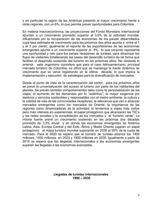 9
y en particular la región de las Américas presentó el mayor crecimiento frente a
otras regiones, con un 6%, lo que permite prever oportunidades para Colombia.
En materia macroeconómica, las proyecciones del Fondo Monetario Internacional
apuntan a un crecimiento promedio superior al 3,0% de la actividad mundial,
influenciada por la recuperación de las economías de los países desarrollados
cuya tasa estimada de crecimiento para los próximos dos años apunta a entre el 1
y el 3 por ciento; igualmente el repunte de las exportaciones de las economías
emergentes apunta a un crecimiento superior al 4%, lo que conjunto representa
una oportunidad y reto para los países receptores de turistas, para dinamizar los
flujos de visitantes fortaleciendo las bases del desarrollo turístico de tal forma que
faciliten el desarrollo sostenido del turismo en los próximos años. No obstante lo
anterior, este organismo considera que para el caso latinoamericano, principal
mercado turístico de Colombia, es difícil que se mantenga la fuerte dinámica de
crecimiento que se venía registrando en la última década, lo que implica la
implementación y ejecución de estrategias para la diversificación de mercados.
Desde el punto de vista de la caracterización del sector, para los próximos años
se prevé la universalización del acceso al turismo por parte de los habitantes del
planeta. Se prevén también comportamientos tales como la personalización de los
viajes; el aumento de las demandas por lo “auténtico”; la mayor exigencia por
destinos y servicios sostenibles y responsables con el medio ambiente, la cultura y
la calidad de vida de las comunidades receptoras; la relevancia que van a alcanzar
mercados emergentes como los mercados de Oriente; la importancia de las
regiones como dinamizadoras de la actividad; la tendencia a viajes más cortos
pero más intensos en experiencias; el papel protagónico que alcanzaran las TIC’s
y las redes sociales y la consolidación de los mercados y el “turismo verde”. La
misma fuente prevé un crecimiento sostenido en las próximas dos décadas
promedio de 3,3% anual y en donde las economías emergentes de América
Latina, Asia, Europa Central y del Este, África y Medio Oriente jugarán un papel
protagónico el mapa turístico mundial superando en 2030 el 50% de la cuota de
mercado. Para el 2020 se espera que el número de turistas alcance los 1400
millones, 1500 millones en 2023 y 1800 millones en 2030. Igualmente a partir de
2015 se espera que las llegadas internacionales a las economías emergentes
superen las llegadas a las economías avanzadas.
Llegadas de turistas internacionales
1980 – 2030
 