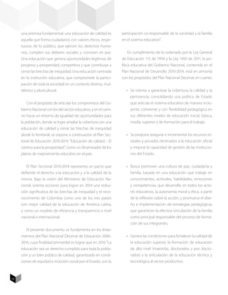 una premisa fundamental: una educación de calidad es          participación co-responsable de la sociedad y la familia
     aquella que forma ciudadanos con valores éticos, respe-       en el sistema educativo”.
     tuosos de lo público, que ejercen los derechos huma-
     nos, cumplen sus deberes sociales y conviven en paz.             En cumplimiento de lo ordenado por la Ley General
     Una educación que genera oportunidades legítimas de           de Educación 115 de 1994 y la Ley 1450 de 2011, la po-
     progreso y prosperidad, competitiva y que contribuye a        lítica educativa del Gobierno Nacional, contenida en el
     cerrar las brechas de inequidad. Una educación centrada       Plan Nacional de Desarrollo 2010-2014, está en armonía
     en la institución educativa, que compromete la partici-       con los propósitos del Plan Nacional Decenal, en cuanto:
     pación de toda la sociedad en un contexto diverso, mul-
     tiétnico y pluricultural.                                       •	 Se orienta a garantizar la cobertura, la calidad y la
                                                                        pertinencia, consolidando una política de Estado
        Con el propósito de articular los compromisos del Go-           que articula el sistema educativo de manera inclu-
     bierno Nacional con los del sector educativo, y en el cami-        yente, coherente y con flexibilidad pedagógica en
     no hacia un entorno de igualdad de oportunidades para              sus diferentes niveles de educación inicial, básica,
     la población, donde se logre ampliar la cobertura con una          media, superior y de formación para el trabajo.
     educación de calidad y cerrar las brechas de inequidad
     desde lo territorial, se expone a continuación el Plan Sec-     •	 Se propone asegurar e incrementar los recursos es-
     torial de Educación 2010-2014, “Educación de calidad – El          tatales y privados destinados a la educación oficial
     camino para la prosperidad”, como un dinamizador de los            y mejorar la capacidad de gestión de las institucio-
     planes de mejoramiento educativo en el país.                       nes del Estado.


        El Plan Sectorial 2010-2014 representa un pacto que          •	 Busca promover una cultura de paz, ciudadanía y
     defiende el derecho a la educación y a la calidad de la            familia, basada en una educación que trabaje en
     misma. Bajo la visión del Ministerio de Educación Na-              conocimientos, actitudes, habilidades, emociones
     cional, orienta acciones para lograr en 2014 una reduc-            y competencias; que desarrolle, en todos los acto-
     ción significativa de las brechas de inequidad y el reco-          res educativos, la autonomía moral y ética, a partir
     nocimiento de Colombia como uno de los tres países                 de la reflexión sobre la acción, y promueva el dise-
     con mejor calidad de la educación de América Latina,               ño e implementación de estrategias pedagógicas
     y como un modelo de eficiencia y transparencia a nivel             que garanticen la efectiva vinculación de la familia
     nacional e internacional.                                          como principal responsable del proceso de forma-
                                                                        ción de sus integrantes.
        El presente documento se fundamenta en los linea-
     mientos del Plan Nacional Decenal de Educación 2006-            •	 Genera las condiciones para fortalecer la calidad de
     2016, cuya finalidad primordial es lograr que en 2016 “La          la educación superior, la formación de educación
     educación sea un derecho cumplido para toda la pobla-              de alto nivel (maestrías, doctorados y pos docto-
     ción y un bien público de calidad, garantizado en condi-           rados) y la articulación de la educación técnica y
     ciones de equidad e inclusión social por el Estado, con la         tecnológica al sector productivo.



10
 