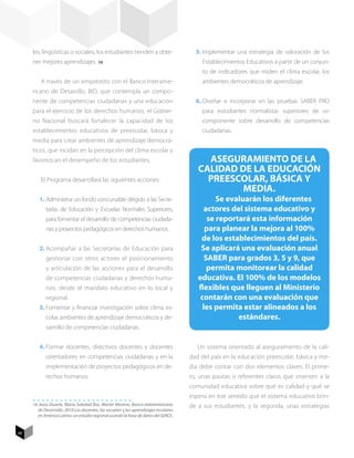 les, lingüísticas o sociales, los estudiantes tienden a obte-                      5.	Implementar una estrategia de valoración de los
     ner mejores aprendizajes. 16          12
                                                                                          Establecimientos Educativos a partir de un conjun-
                                                                                          to de indicadores que miden el clima escolar, los
         A través de un empréstito con el Banco Interame-                                 ambientes democráticos de aprendizaje.
     ricano de Desarollo, BID, que contempla un compo-
     nente de competencias ciudadanas y una educación                                   6.	Diseñar e incorporar en las pruebas SABER PRO
     para el ejercicio de los derechos humanos, el Gobier-                                para estudiantes normalistas superiores de un
     no Nacional buscará fortalecer la capacidad de los                                   componente sobre desarrollo de competencias
     establecimientos educativos de preescolar, básica y                                  ciudadanas.
     media para crear ambientes de aprendizaje democrá-
     ticos, que incidan en la percepción del clima escolar y
     favorezcan el desempeño de los estudiantes.                                           Aseguramiento de la
                                                                                         Calidad de la Educación
         El Programa desarrollará las siguientes acciones:                                 Preescolar, Básica y
                                                                                                  Media.
        1.	Administrar un fondo concursable dirigido a las Secre-                               Se evaluarán los diferentes
            tarías de Educación y Escuelas Normales Superiores,                             actores del sistema educativo y
            para fomentar el desarrollo de competencias ciudada-                             se reportará esta información
            nas y proyectos pedagógicos en derechos humanos.                                para planear la mejora al 100%
                                                                                          de los establecimientos del país.
        2.	Acompañar a las Secretarías de Educación para                                  Se aplicará una evaluación anual
            gestionar con otros actores el posicionamiento                                  SABER para grados 3, 5 y 9, que
            y articulación de las acciones para el desarrollo                                permita monitorear la calidad
            de competencias ciudadanas y derechos huma-                                  educativa. El 100% de los modelos
            nos, desde el mandato educativo en lo local y                                flexibles que lleguen al Ministerio
            regional.                                                                     contarán con una evaluación que
        3.	Fomentar y financiar investigación sobre clima es-                              les permita estar alineados a los
            colar, ambientes de aprendizaje democráticos y de-                                        estándares.
            sarrollo de competencias ciudadanas.


        4.	Formar docentes, directivos docentes y docentes                               Un sistema orientado al aseguramiento de la cali-
            orientadores en competencias ciudadanas y en la                           dad del país en la educación preescolar, básica y me-
            implementación de proyectos pedagógicos en de-                            dia debe contar con dos elementos claves: El prime-
            rechos humanos.                                                           ro, unas pautas o referentes claros que orienten a la
                                                                                      comunidad educativa sobre qué es calidad y qué se
                                                                                      espera en ese sentido que el sistema educativo brin-
     16 Jesús Duarte, María Soledad Bos, Martín Moreno. Banco Interamericano          de a sus estudiantes, y la segunda, unas estrategias
        de Desarrollo. 2010 Los docentes, las escuelas y los aprendizajes escolares
        en América Latina: un estudio regional usando la base de datos del SERCE.


48
 