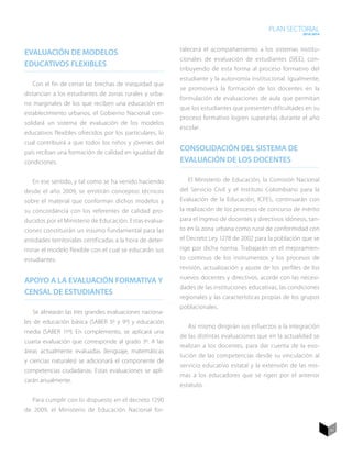 PLAN SECTORIAL
                                                                                                           2010-2014



                                                           talecerá el acompañamiento a los sistemas institu-
Evaluación de modelos
                                                           cionales de evaluación de estudiantes (SIEE), con-
educativos flexibles
                                                           tribuyendo de esta forma al proceso formativo del
                                                           estudiante y la autonomía institucional. Igualmente,
   Con el fin de cerrar las brechas de inequidad que
                                                           se promoverà la formación de los docentes en la
distancian a los estudiantes de zonas rurales y urba-
                                                           formulación de evaluaciones de aula que permitan
no marginales de los que reciben una educación en
                                                           que los estudiantes que presenten dificultades en su
establecimiento urbanos, el Gobierno Nacional con-
                                                           proceso formativo logren superarlas durante el año
solidará un sistema de evaluación de los modelos
                                                           escolar.
educativos flexibles ofrecidos por los particulares, lo
cual contribuirá a que todos los niños y jóvenes del
país reciban una formación de calidad en igualdad de
                                                           Consolidación del sistema de
condiciones.                                               evaluación de los docentes

   En ese sentido, y tal como se ha venido haciendo           El Ministerio de Educación, la Comisión Nacional
desde el año 2009, se emitirán conceptos técnicos          del Servicio Civil y el Instituto Colombiano para la
sobre el material que conforman dichos modelos y           Evaluación de la Educación, ICFES, continuarán con
su concordancia con los referentes de calidad pro-         la realización de los procesos de concurso de mérito
ducidos por el Ministerio de Educación. Estas evalua-      para el ingreso de docentes y directivos idóneos, tan-
ciones constituirán un insumo fundamental para las         to en la zona urbana como rural de conformidad con
entidades territoriales certificadas a la hora de deter-   el Decreto Ley 1278 de 2002 para la población que se
minar el modelo flexible con el cual se educarán sus       rige por dicha norma. Trabajarán en el mejoramien-
estudiantes.                                               to continuo de los instrumentos y los procesos de
                                                           revisión, actualización y ajuste de los perfiles de los
                                                           nuevos docentes y directivos, acorde con las necesi-
Apoyo a la evaluación formativa y
                                                           dades de las instituciones educativas, las condiciones
censal de estudiantes
                                                           regionales y las características propias de los grupos
                                                           poblacionales.
   Se alinearán las tres grandes evaluaciones naciona-
les de educación básica (SABER 5º y 9º) y educación
                                                              Así mismo dirigirán sus esfuerzos a la integración
media (SABER 11º). En complemento, se aplicará una
                                                           de las distintas evaluaciones que en la actualidad se
cuarta evaluación que corresponde al grado 3º. A las
                                                           realizan a los docentes, para dar cuenta de la evo-
áreas actualmente evaluadas (lenguaje, matemáticas
                                                           lución de las competencias desde su vinculación al
y ciencias naturales) se adicionará el componente de
                                                           servicio educativo estatal y la extensión de las mis-
competencias ciudadanas. Estas evaluaciones se apli-
                                                           mas a los educadores que se rigen por el anterior
carán anualmente.
                                                           estatuto.

   Para cumplir con lo dispuesto en el decreto 1290
de 2009, el Ministerio de Educación Nacional for-


                                                                                                                       51
 