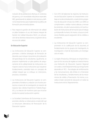 inclusión de las poblaciones diversas, en contextos      •	 Con el fin de balancear las regiones, las Institucio-
       de guerra y con necesidades educativas especiales          nes de Educación Superior se comprometen a tra-
       NEE, garantizando la calidad en este proceso y defi-       bajar en la descentralización, a través de los progra-
       nir los lineamientos para implementar la política de       mas de educación virtual y los CERES. Los CERES se
       formación para etnoeducadores.                             comprometen a realizar nuevas alianzas y renovar
                                                                  las existentes, vincular nuevas actores y en la articu-
     •	 Para mejorar la gestión de información de calidad         lación de Instituciones de formación para el trabajo
       se debe fortalecer el uso del Sistema Integral de          y el desarrollo humano. Así mismo, a buscar condi-
       Gestión de Calidad Educativa SIGCE y la articula-          ciones flexibles para la asignación de los créditos a
       ción de las distintas evaluaciones y la gestión de los     estudiantes.
       recursos de calidad.
                                                                •	 Las Instituciones de Educación Superior se com-
     En Educación Superior                                        prometen en la cualificación de los docentes, el
                                                                  fortalecimiento de los grupos de investigación, la
     •	 Las Instituciones de Educación Superior se com-           investigación a nivel de doctorados y la investiga-
       prometen a diseñar estrategias de formación de             ción en redes.
       docentes, que incluyan mecanismos de evaluación
       del aprendizaje de los estudiantes. Igualmente, se       •	 La región Amazonía y Orinoquía se compromete a
       propone implementar un plan padrino de asegu-              que con los recursos de regalías se creará al menos
       ramiento de la calidad desde las instituciones con         una Institución de Educación Superior Regional
       mayores avances hacia instituciones que requieran          con sedes a nivel Departamental, que tenga fuerte
       fortalecimiento, orientado hacia un concepto de            desarrollo en TICS - Tecnologías de la Información
       calidad integral que se enfoque en intenciones,            y las Comunicaciones, alto énfasis en el bienestar
       procesos y resultados.                                     de los estudiantes, y fortalecimiento de los meca-
                                                                  nismos de crédito y financiación. Así mismo, a so-
     •	 Las Instituciones de Educación Superior se com-           cializar el plan sectorial de educación en todas las
       prometen a fortalecer su relación con el sector pro-       instituciones de los Departamentos.
       ductivo a través de: la investigación, la creación de
       espacios tipo cátedra (Experiencia “Cátedra Bogo-
       tá”), y la creación de incentivos para que el sector
       productivo apoye la educación superior.


     •	 La Sociedad Colombiana de Economistas se com-
       promete a diseñar un observatorio a través del cual
       se estructuren alternativas de financiación de la
       Educación Superior.




54
 