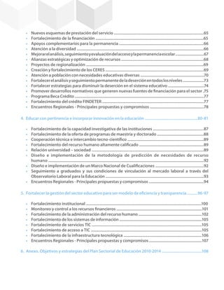 •	   Nuevos esquemas de prestación del servicio .....................................................................................65
       •	   Fortalecimiento de la financiación ......................................................................................................65
       •	   Apoyos complementarios para la permanencia ................................................................................66
       •	   Atención a la diversidad ........................................................................................................................66
       •	   Mejorar el análisis, seguimiento y evaluación del acceso y la permanencia escolar ...........................67
       •	   Alianzas estratégicas y optimización de recursos ..............................................................................68
       •	   Proyectos de regionalización ...............................................................................................................69
       •	   Creación y fortalecimiento de los CERES .............................................................................................69
       •	   Atención a población con necesidades educativas diversas ............................................................70
       •	   Fortalecer el análisis y seguimiento permanente de la deserción en todos los niveles ....................73
       •	   Fortalecer estrategias para disminuir la deserción en el sistema educativo ..................................74
       •	   Promover desarrollos normativos que generen nuevas fuentes de financiación para el sector .75
       •	   Programa Beca Crédito ..........................................................................................................................77
       •	   Fortalecimiento del crédito FINDETER ................................................................................................77
       •	   Encuentros Regionales - Principales propuestas y compromisos ...................................................78

    4.	 Educar con pertinencia e incorporar innovación en la educación ..................................................80-81

       •	 Fortalecimiento de la capacidad investigativa de las instituciones ................................................87
       •	 Fortalecimiento de la oferta de programas de maestría y doctorado ............................................88
       •	 Cooperación técnica e intercambio tecno-científico ........................................................................89
       •	 Fortalecimiento del recurso humano altamente calificado .............................................................89
       •	 Relación universidad – sociedad ..........................................................................................................89
       •	 Diseño e implementación de la metodología de predicción de necesidades de recurso
          humano ...................................................................................................................................................92
       •	 Diseño e implementación de un Marco Nacional de Cualificaciones ..............................................92
       •	 Seguimiento a graduados y sus condiciones de vinculación al mercado laboral a través del
          Observatorio Laboral para la Educación .............................................................................................93
       •	 Encuentros Regionales - Principales propuestas y compromisos ....................................................94

    5.	 Fortalecer la gestión del sector educativo para ser modelo de eficiencia y transparencia ..........96-97

       •	   Fortalecimiento institucional .............................................................................................................100
       •	   Monitoreo y control a los recursos financieros .................................................................................101
       •	   Fortalecimiento de la administración del recurso humano ............................................................102
       •	   Fortalecimiento de los sistemas de información ..............................................................................105
       •	   Fortalecimiento de servicios TIC ........................................................................................................105
       •	   Fortalecimiento de acceso a TIC .........................................................................................................105
       •	   Fortalecimiento de la infraestructura tecnológica ..........................................................................106
       •	   Encuentros Regionales - Principales propuestas y compromisos ..................................................107

    6.	 Anexo. Objetivos y estrategias del Plan Sectorial de Educación 2010-2014 ......................................108




6
 