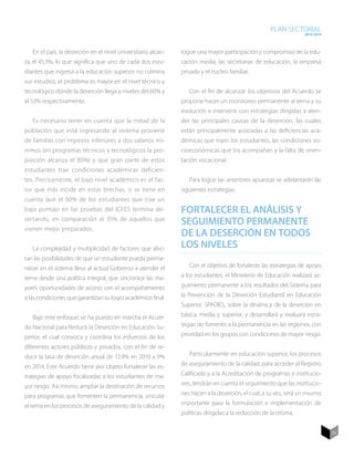 PLAN SECTORIAL
                                                                                                                   2010-2014




   En el país, la deserción en el nivel universitario alcan-   lograr una mayor participación y compromiso de la edu-
za el 45,3%, lo que significa que uno de cada dos estu-        cación media, las secretarías de educación, la empresa
diantes que ingresa a la educación superior no culmina         privada y el núcleo familiar.
sus estudios, el problema es mayor en el nivel técnico y
tecnológico donde la deserción llega a niveles del 60% y          Con el fin de alcanzar los objetivos del Acuerdo se
el 53% respectivamente.                                        propone hacer un monitoreo permanente al tema y su
                                                               evolución e intervenir con estrategias dirigidas a aten-
   Es necesario tener en cuenta que la mitad de la             der las principales causas de la deserción, las cuales
población que está ingresando al sistema proviene              están principalmente asociadas a las deficiencias aca-
de familias con ingresos inferiores a dos salarios mí-         démicas que traen los estudiantes, las condiciones so-
nimos (en programas técnicos y tecnológicos la pro-            cioeconómicas que los acompañan y la falta de orien-
porción alcanza el 80%) y que gran parte de estos              tación vocacional.
estudiantes trae condiciones académicas deficien-
tes. Precisamente, el bajo nivel académico es el fac-             Para lograr las anteriores apuestas se adelantarán las
tor que más incide en estas brechas, si se tiene en            siguientes estrategias:
cuenta que el 60% de los estudiantes que trae un
bajo puntaje en las pruebas del ICFES termina de-              Fortalecer el análisis y
sertando, en comparación al 35% de aquellos que
                                                               seguimiento permanente
vienen mejor preparados.
                                                               de la deserción en todos
   La complejidad y multiplicidad de factores que afec-        los niveles
tan las posibilidades de que un estudiante pueda perma-
necer en el sistema lleva al actual Gobierno a atender el         Con el objetivo de fortalecer las estrategias de apoyo
tema desde una política integral, que sincronice las ma-       a los estudiantes, el Ministerio de Educación realizará se-
yores oportunidades de acceso con el acompañamiento            guimiento permanente a los resultados del Sistema para
a las condiciones que garantizan su logro académico final.     la Prevención de la Deserción Estudiantil en Educación
                                                               Superior, SPADIES, sobre la dinámica de la deserción en
   Bajo este enfoque, se ha puesto en marcha el Acuer-         básica, media y superior, y desarrollará y evaluará estra-
do Nacional para Reducir la Deserción en Educación Su-         tegias de fomento a la permanencia en las regiones, con
perior, el cual convoca y coordina los esfuerzos de los        prioridad en los grupos con condiciones de mayor riesgo.
diferentes actores públicos y privados, con el fin de re-
ducir la tasa de deserción anual de 12.9% en 2010 a 9%            Particularmente en educación superior, los procesos
en 2014. Este Acuerdo tiene por objeto fortalecer las es-      de aseguramiento de la calidad, para acceder al Registro
trategias de apoyo focalizadas a los estudiantes de ma-        Calificado y a la Acreditación de programas e institucio-
yor riesgo. Así mismo, ampliar la destinación de recursos      nes, tendrán en cuenta el seguimiento que las institucio-
para programas que fomenten la permanencia, vincular           nes hacen a la deserción, el cual, a su vez, será un insumo
el tema en los procesos de aseguramiento de la calidad y       importante para la formulación e implementación de
                                                               políticas dirigidas a la reducción de la misma.


                                                                                                                               73
 