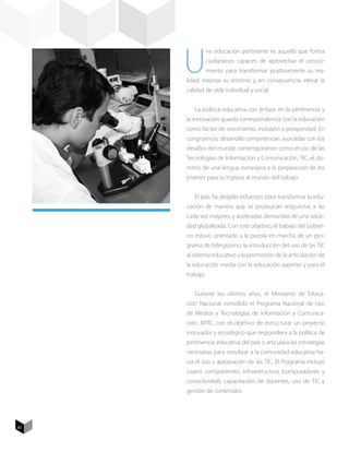 U
                na educación pertinente es aquella que forma
                ciudadanos capaces de aprovechar el conoci-
                miento para transformar positivamente su rea-
     lidad, mejorar su entorno y, en consecuencia, elevar la
     calidad de vida individual y social.


        La política educativa con énfasis en la pertinencia y
     la innovación guarda correspondencia con la educación
     como factor de crecimiento, inclusión y prosperidad. En
     congruencia, desarrolla competencias asociadas con los
     desafíos del mundo contemporáneo como el uso de las
     Tecnologías de Información y Comunicación, TIC, el do-
     minio de una lengua extranjera y la preparación de los
     jóvenes para su ingreso al mundo del trabajo.


        El país ha dirigido esfuerzos para transformar la edu-
     cación de manera que se produzcan respuestas a las
     cada vez mayores y aceleradas demandas de una socie-
     dad globalizada. Con este objetivo, el trabajo del Gobier-
     no estuvo orientado a la puesta en marcha de un pro-
     grama de bilingüismo, la introducción del uso de las TIC
     al sistema educativo y la promoción de la articulación de
     la educación media con la educación superior y para el
     trabajo.


        Durante los últimos años, el Ministerio de Educa-
     ción Nacional consolidó el Programa Nacional de Uso
     de Medios y Tecnologías de Información y Comunica-
     ción, MTIC, con el objetivo de estructurar un proyecto
     innovador y estratégico que respondiera a la política de
     pertinencia educativa del país y articulara las estrategias
     necesarias para movilizar a la comunidad educativa ha-
     cia el uso y apropiación de las TIC. El Programa incluyó
     cuatro componentes: infraestructura (computadores y
     conectividad), capacitación de docentes, uso de TIC y
     gestión de contenidos.




82
 