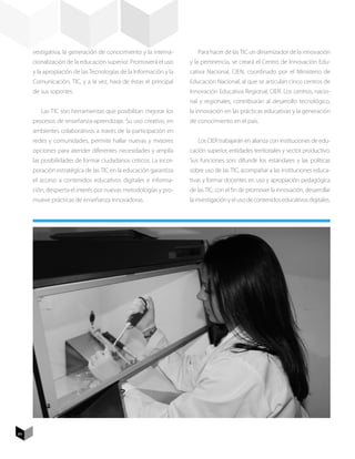 vestigativa, la generación de conocimiento y la interna-        Para hacer de las TIC un dinamizador de la innovación
     cionalización de la educación superior. Promoverá el uso     y la pertinencia, se creará el Centro de Innovación Edu-
     y la apropiación de las Tecnologías de la Información y la   cativa Nacional, CIEN, coordinado por el Ministerio de
     Comunicación, TIC, y a la vez, hará de éstas el principal    Educación Nacional, al que se articulan cinco centros de
     de sus soportes.                                             Innovación Educativa Regional, CIER. Los centros, nacio-
                                                                  nal y regionales, contribuirán al desarrollo tecnológico,
        Las TIC son herramientas que posibilitan mejorar los      la innovación en las prácticas educativas y la generación
     procesos de enseñanza-aprendizaje. Su uso creativo, en       de conocimiento en el país.
     ambientes colaborativos a través de la participación en
     redes y comunidades, permite hallar nuevas y mejores            Los CIER trabajarán en alianza con instituciones de edu-
     opciones para atender diferentes necesidades y amplía        cación superior, entidades territoriales y sector productivo.
     las posibilidades de formar ciudadanos críticos. La incor-   Sus funciones son: difundir los estándares y las políticas
     poración estratégica de las TIC en la educación garantiza    sobre uso de las TIC, acompañar a las instituciones educa-
     el acceso a contenidos educativos digitales e informa-       tivas y formar docentes en uso y apropiación pedagógica
     ción, despierta el interés por nuevas metodologías y pro-    de las TIC, con el fin de promover la innovación, desarrollar
     mueve prácticas de enseñanza innovadoras.                    la investigación y el uso de contenidos educativos digitales.




84
 