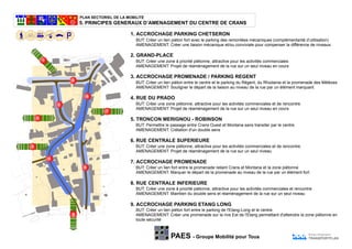 PLAN SECTORIEL DE LA MOBILITE
PAES - Groupe Mobilité pour Tous
Bureau d'ingénieurs
TRANSPORTPLAN
5. PRINCIPES GENERAUX D’AMENAGEMENT DU CENTRE DE CRANS
2
5
6
7
3
3
4
8
9
BUT: Permettre le passage entre Crans Ouest et Montana sans transiter par le centre.
AMENAGEMENT: Crétation d'un double sens
5. TRONCON MERIGNOU - ROBINSON
BUT: Créer une zone piétonne, attractive pour les activités commerciales et de rencontre.
AMENAGEMENT: Projet de réaménagement de la rue sur un seul niveau
6. RUE CENTRALE SUPERIEURE
BUT: Créer une zone à priorité piétonne, attractive pour les activités commerciales et rencontre
AMENAGEMENT: Maintien du double sens et réaménagement de la rue sur un seul niveau
8. RUE CENTRALE INFERIEURE
BUT: Créer un lien fort entre la promenade reliant Crans et Montana et la zone piétonne
AMENAGEMENT: Marquer le départ de la promenade au niveau de la rue par un élément fort
7. ACCROCHAGE PROMENADE
4. RUE DU PRADO
BUT: Créer une zone piétonne, attractive pour les activités commerciales et de rencontre.
AMENAGEMENT: Projet de réaménagement de la rue sur un seul niveau en cours
BUT: Créer un lien piéton entre le centre et le parking du Régent, du Rhodania et la promenade des Mélèzes
AMENAGEMENT: Souligner le départ de la liaison au niveau de la rue par un élément marquant.
3. ACCROCHAGE PROMENADE / PARKING REGENT
9. ACCROCHAGE PARKING ETANG LONG
BUT: Créer un lien piéton fort entre le parking de l'Etang-Long et le centre.
AMENAGEMENT: Créer une promenade sur la rive Est de l'Etang permettant d'atteindre la zone piétonne en
toute sécurité
2. GRAND-PLACE
BUT: Créer une zone à priorité piétonne, attractive pour les activités commerciales
AMENAGEMENT: Projet de réaménagement de la rue sur un seul niveau en cours
BUT: Créer un lien piéton fort avec le parking des remontées mécaniques (complémentarité d’utilisation)
AMENAGEMENT: Créer une liaison mécanique et/ou conviviale pour compenser la différence de niveaux.
1. ACCROCHAGE PARKING CHETSERON
1
 