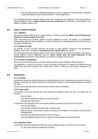 « MOBILITE POUR TOUS » PLAN SECTORIEL DE LA MOBILITE PAGE n° 2
PLAN_SECTORIEL_DEF.DOC AVRIL 2006
– Pour les véhicules privés disposant de places de parc en dehors du domaine public, accessible
uniquement depuis la zone à priorité piétonne – accès réglementé.
Les aménagements des espaces publics doivent tenir compte de ces exigences. Ces zones piétonnes
doivent également être en liaison étroite avec les promenades qui sillonnent le Haut-Plateau, pour
obtenir un réseau continu et sûr.
2.3. ZONES A PRIORITE PIETONNE
2.3.1. Définition
Une zone à priorité piétonne est un espace public à l’intérieur duquel les piétons sont prioritaires par
rapport aux autres usagers de la route.
Cela sous-entend que d’autres usagers peuvent également occuper cet espace. La cohabitation
indispensable entre ces divers usagers a une influence directe sur l’aménagement de ces secteurs et sur
les règles d’exploitation.
2.3.2. Gestion du trafic
En général, la zone à priorité piétonne est ouverte au trafic général, moyennant une signalisation
adaptée. Pour Crans – Montana, le principe de la zone de rencontre est proposé.
Les aménagements des espaces publics doivent tenir compte de ce principe de gestion. Ces zones à
priorité piétonne doivent également être en liaison étroite avec les zones piétonnes et les
promenades qui sillonnent le Haut-Plateau, pour obtenir un réseau continu et sûr.
2.3.3. Principe d’exploitation
Dans une zone à priorité piétonne, la vitesse des véhicules doit être adaptée à celle des piétons.
La signalisation « zones de rencontre » (zone à caractère commercial sur lesquels les piétons peuvent
utiliser toute l’aire de circulation, selon l’article 22b, alinéa 1, OSR), fixe cette vitesse maximale à 20
km/h.
2.4. DELIMITATION
2.4.1. Principes
Le périmètre global des zones piétonnes et à priorité piétonne couvre l’ensemble des centres de Crans et
Montana, ainsi que les liaisons d’accès aux parkings de Chetseron et Grand-Signal depuis les centres
(cf. fiche 1).
Les principaux parkings publics desservant ces centres restent accessibles.
2.4.2. Crans centre
Le périmètre de la zone piétonne de Crans centre doit englober à terme les rues ou tronçons de rue
suivants :
– Rue du Prado ;
– Rue Centrale supérieure (depuis la route des Xirès) ;
– Passage des Charmettes.
Le périmètre à priorité piétonne de Crans centre englobe les rues ou tronçons de rue suivants :
– Rue du Grand-Place ;
– Rue Centrale inférieure (tronçon Xirès – Etang-Long) ;
– Rue du Pas de l’Ours (entre l’accès au parking de Chestseron et le giratoire de la route des
Téléphériques) ;
– Rue des Xirès (débouché ouest sur la Rue Centrale) ;
– Route des Mélèzes (débouchés est, depuis l’accès projeté au parking Rhodania).
.
2.4.3. Montana centre
Le périmètre de la zone piétonne de Montana centre englobe les rues ou tronçons de rue suivants :
– Av. de la Gare (depuis le parking de la Poste) ;
 