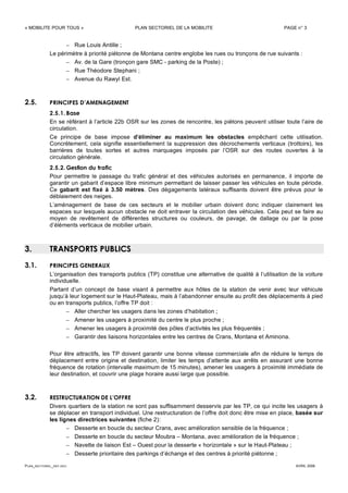 « MOBILITE POUR TOUS » PLAN SECTORIEL DE LA MOBILITE PAGE n° 3
PLAN_SECTORIEL_DEF.DOC AVRIL 2006
– Rue Louis Antille ;
Le périmètre à priorité piétonne de Montana centre englobe les rues ou tronçons de rue suivants :
– Av. de la Gare (tronçon gare SMC - parking de la Poste) ;
– Rue Théodore Stephani ;
– Avenue du Rawyl Est.
2.5. PRINCIPES D’AMENAGEMENT
2.5.1. Base
En se référant à l’article 22b OSR sur les zones de rencontre, les piétons peuvent utiliser toute l’aire de
circulation.
Ce principe de base impose d’éliminer au maximum les obstacles empêchant cette utilisation.
Concrètement, cela signifie essentiellement la suppression des décrochements verticaux (trottoirs), les
barrières de toutes sortes et autres marquages imposés par l’OSR sur des routes ouvertes à la
circulation générale.
2.5.2. Gestion du trafic
Pour permettre le passage du trafic général et des véhicules autorisés en permanence, il importe de
garantir un gabarit d’espace libre minimum permettant de laisser passer les véhicules en toute période.
Ce gabarit est fixé à 3.50 mètres. Des dégagements latéraux suffisants doivent être prévus pour le
déblaiement des neiges.
L’aménagement de base de ces secteurs et le mobilier urbain doivent donc indiquer clairement les
espaces sur lesquels aucun obstacle ne doit entraver la circulation des véhicules. Cela peut se faire au
moyen de revêtement de différentes structures ou couleurs, de pavage, de dallage ou par la pose
d’éléments verticaux de mobilier urbain.
3. TRANSPORTS PUBLICS
3.1. PRINCIPES GENERAUX
L’organisation des transports publics (TP) constitue une alternative de qualité à l’utilisation de la voiture
individuelle.
Partant d’un concept de base visant à permettre aux hôtes de la station de venir avec leur véhicule
jusqu’à leur logement sur le Haut-Plateau, mais à l’abandonner ensuite au profit des déplacements à pied
ou en transports publics, l’offre TP doit :
– Aller chercher les usagers dans les zones d’habitation ;
– Amener les usagers à proximité du centre le plus proche ;
– Amener les usagers à proximité des pôles d’activités les plus fréquentés ;
– Garantir des liaisons horizontales entre les centres de Crans, Montana et Aminona.
Pour être attractifs, les TP doivent garantir une bonne vitesse commerciale afin de réduire le temps de
déplacement entre origine et destination, limiter les temps d’attente aux arrêts en assurant une bonne
fréquence de rotation (intervalle maximum de 15 minutes), amener les usagers à proximité immédiate de
leur destination, et couvrir une plage horaire aussi large que possible.
3.2. RESTRUCTURATION DE L’OFFRE
Divers quartiers de la station ne sont pas suffisamment desservis par les TP, ce qui incite les usagers à
se déplacer en transport individuel. Une restructuration de l’offre doit donc être mise en place, basée sur
les lignes directrices suivantes (fiche 2):
– Desserte en boucle du secteur Crans, avec amélioration sensible de la fréquence ;
– Desserte en boucle du secteur Moubra – Montana, avec amélioration de la fréquence ;
– Navette de liaison Est – Ouest pour la desserte « horizontale » sur le Haut-Plateau ;
– Desserte prioritaire des parkings d’échange et des centres à priorité piétonne ;
 
