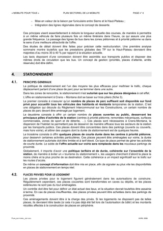 « MOBILITE POUR TOUS » PLAN SECTORIEL DE LA MOBILITE PAGE n° 4
PLAN_SECTORIEL_DEF.DOC AVRIL 2006
– Mise en valeur de la liaison par funiculaire entre Sierre et le Haut-Plateau ;
– Intégration des lignes régionales dans le concept de desserte.
Ces principes visent essentiellement à réduire la longueur actuelle des courses, de manière à permettre
à un même véhicule de faire plusieurs fois un même itinéraire dans l’heure, ce qui assure une plus
grande fréquence. Le passage des lignes de bus dans les zones piétonnes et à priorité piétonne va dans
le sens d’une meilleure attractivité de l’offre.
Des études de détail doivent être faites pour préciser cette restructuration. Une première analyse
sommaire montre toutefois que les prestations globales des TP sur le Haut-Plateau devraient être
majorées d’au moins 30 à 40 % par rapport à la situation actuelle.
Les taxis disposant d’une concession doivent être assimilés aux transports publics et disposer des
mêmes droits de circulation que les bus. Un concept de gestion (priorités, places d’attente, arrêts
réservés) doit être défini.
4. STATIONNEMENT
4.1. PRINCIPES GENERAUX
La politique de stationnement est l’un des moyens les plus efficaces pour maîtriser le trafic, chaque
déplacement partant d’une place de parc pour se terminer dans une autre.
Dans les zones de rencontre, le stationnement n’est autorisé que sur les places désignées à cet effet.
L’offre en stationnement à Crans – Montana doit se baser sur trois piliers (fiche 3).
Le premier consiste à s’assurer qu’un nombre de places de parc suffisant soit disponible sur fond
privé pour accueillir tous les véhicules des habitants et résidants temporaires de la station. C’est
une obligation qui découle du Règlement Intercommunal sur les Constructions, un certain nombre de
places de parc devant être aménagé par logement.
Le deuxième consiste à offrir un certain nombre de places ouvertes au public, desservant les
principaux pôles d’activités de la station (centres à priorité piétonne, remontées mécaniques, surfaces
commerciales, zones de sport et de détente, …). Ces places sont nécessaires à Crans-Montana, la
dispersion de l’habitat ne permettant pas de desservir de manière efficace tous les secteurs de la station
par les transports publics. Ces places doivent être concentrées dans des parkings (ouverts ou couverts,
mais hors voirie), et attirer des usagers dont la durée de stationnement est de quelques heures.
Le troisième consiste à offrir quelques places de courte durée dans les centres à priorité piétonne,
pour desservir certaines activités particulières. Ces places peuvent être aménagées sur voirie, la durée
de stationnement autorisée doit être limitée et à tarif élevé. Ce type de place permet de gérer les activités
de courte durée. Le solde de l’offre actuelle sur voirie sera remplacée dans les nouveaux parkings de
proximité.
Globalement, il importe d’avoir une politique tarifaire et de durée, cohérente sur l’ensemble de la
station, de manière à éviter un « tourisme du stationnement », les usagers cherchant d’abord la place la
moins chère et la plus proche de sa destination. Cette cohérence a un impact significatif sur le trafic sur
les routes d’accès.
De même un concept d’information doit être mis en place, afin de signaler au plus vite les disponibilités
en places de stationnement en temps réel.
4.2. PLACES PRIVEES POUR LE LOGEMENT
Les places privées pour le logement figurent généralement dans les autorisations de construire.
Régulièrement cependant, ces places couvertes sont transformées en caves ou dépôts, et les places
extérieures ne sont pas du tout aménagées.
Un contrôle doit être fait pour définir un état actuel des lieux, et la situation devrait toutefois être assainie
à terme. En cas de places insuffisantes, des places privées peuvent être achetées dans des parkings de
proximité.
Ces aménagements doivent être à la charge des privés. Si les logements ne disposent pas de telles
places, ils devraient être taxés (si cela n’a pas déjà été fait lors de l’autorisation de bâtir) et les montants
récoltés affectés à la construction de places en périphérie.
 