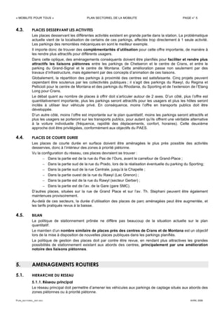 « MOBILITE POUR TOUS » PLAN SECTORIEL DE LA MOBILITE PAGE n° 5
PLAN_SECTORIEL_DEF.DOC AVRIL 2006
4.3. PLACES DESSERVANT LES ACTIVITES
Les places desservant les différentes activités existent en grande partie dans la station. La problématique
actuelle vient de la localisation de certains de ces parkings, affectés trop directement à 1 seule activité.
Les parkings des remontées mécaniques en sont le meilleur exemple.
Il importe donc de trouver des complémentarités d’utilisation pour cette offre importante, de manière à
les rendre plus attractifs pour différents usagers.
Dans cette optique, des aménagements conséquents doivent être planifiés pour faciliter et rendre plus
attractifs les liaisons piétonnes entre les parkings de Chetseron et le centre de Crans, et entre le
parking du Grand-Signal et le centre de Montana. Cette amélioration passe non seulement par des
travaux d’infrastructure, mais également par des concepts d’animation de ces liaisons.
Globalement, la répartition des parkings à proximité des centres est satisfaisante. Cinq projets peuvent
cependant être soutenus par les collectivités publiques ; il s’agit des parkings du Rawyl, du Regina et
Pellicioli pour le centre de Montana et des parkings du Rhodania, du Sporting et de l’extension de l’Etang
Long pour Crans.
Le débat quant au nombre de places à offrir doit s’articuler autour de 2 axes. D’un côté, plus l’offre est
quantitativement importante, plus les parkings seront attractifs pour les usagers et plus les hôtes seront
incités à utiliser leur véhicule privé. En conséquence, moins l’offre en transports publics doit être
développée.
D’un autre côté, moins l’offre est importante sur le plan quantitatif, moins les parkings seront attractifs et
plus les usagers se porteront sur les transports publics, pour autant qu’ils offrent une véritable alternative
à la voiture individuelle (fréquence, rapidité des déplacements, confort, horaires). Cette deuxième
approche doit être privilégiées, conformément aux objectifs du PAES.
4.4. PLACES DE COURTE DUREE
Les places de courte durée en surface doivent être aménagées le plus près possible des activités
desservies, donc à l’intérieur des zones à priorité piétonne.
Vu la configuration du réseau, ces places devraient se trouver :
– Dans la partie est de la rue du Pas de l’Ours, avant le carrefour de Grand-Place ;
– Dans la partie sud de la rue du Prado, lors de la réalisation éventuelle du parking du Sporting;
– Dans la partie sud de la rue Centrale, jusqu’à la Chapelle ;
– Dans la partie ouest de la rue du Rawyl (Lac Grenon) ;
– Dans la partie est de la rue du Rawyl (secteur Gerber) ;
– Dans la partie est de l’av. de la Gare (gare SMC).
D’autres places, situées sur la rue de Grand Place et sur l’av. Th. Stephani peuvent être également
maintenues provisoirement.
Au-delà de ces secteurs, la durée d’utilisation des places de parc aménagées peut être augmentée, et
les tarifs pratiqués revus à la baisse.
4.5. BILAN
La politique de stationnement prônée ne diffère pas beaucoup de la situation actuelle sur le plan
quantitatif.
Le maintien d’un nombre similaire de places près des centres de Crans et de Montana est un objectif
lors de la mise à disposition de nouvelles places publiques dans les parkings planifiés.
La politique de gestion des places doit par contre être revue, en rendant plus attractives les grandes
possibilités de stationnement existant aux abords des centres, principalement par une amélioration
notoire des liaisons piétonnes.
5. AMENAGEMENTS ROUTIERS
5.1. HIERARCHIE DU RESEAU
5.1.1. Réseau principal
Le réseau principal doit permettre d’amener les véhicules aux parkings de captage situés aux abords des
zones piétonnes ou à priorité piétonne.
 