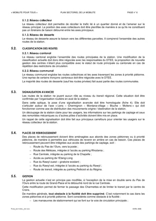 « MOBILITE POUR TOUS » PLAN SECTORIEL DE LA MOBILITE PAGE n° 6
PLAN_SECTORIEL_DEF.DOC AVRIL 2006
5.1.2. Réseau collecteur
Le réseau collecteur doit permettre de récolter le trafic lié à un quartier donné et de l’amener sur le
réseau principal. La position des axes collecteurs doit être planifiée de manière à ce qu’ils ne constituent
pas un itinéraire de liaison détourné entre les axes principaux.
5.1.3. Réseau de desserte
Le réseau de desserte assure la liaison vers les différentes parcelles. Il comprend l’ensemble des autres
routes de la station.
5.2. CLASSIFICATION DES ROUTES
5.2.1. Réseau cantonal
Le réseau cantonal englobe l’ensemble des routes principales de la station. Une modification de la
classification actuelle doit donc être négociée avec les responsables du DTEE, la proposition de nouvelle
gestion des centres n’étant plus compatible avec le statut de route principale ou cantonale en cas de
répétition des restrictions de circulation.
5.2.2. Réseau communal
Le réseau communal englobe les routes collectrices et les axes traversant les zones à priorité piétonne.
Une reprise de certains tronçons cantonaux doit être négociée avec le DTEE.
La majorité des routes de desserte (sauf les routes privées) fait aussi partie des routes communales.
5.3. SIGNALISATION AVANCEE
Les routes de la station ne jouent aucun rôle au niveau du transit régional. Cette situation doit être
confirmée par l’organisation routière en aval de la station.
Dans cette optique, la pose d’une signalisation avancée doit être homologuée (fiche 4). Elle doit
s’articuler autour de l’axe « Lens – Chermignon – Montana-village – Bluche – Mollens » qui doit
fonctionner comme axe de distribution des mouvements origine / destination de la station.
Un découpage de la station claire pour les usagers, les informations sur les parkings de captage et ceux
des remontées mécaniques ou d’autres pôles d’activités doivent être mis en place.
Un rappel de cette signalisation doit être fait aux principaux carrefours pour orienter les usagers sur le
réseau collecteur de la station.
5.4. PLACES DE REBROUSSEMENT
Des places de rebroussement doivent être aménagées aux abords des zones piétonnes ou à priorité
piétonne, de manière à permettre aux véhicules de revenir en arrière en cas de besoin. Ces places de
rebroussement peuvent être intégrées aux accès des parkings de captage, soit :
– Route du Pas de l’Ours, vers la poste ;
– Route des Mélèzes, intégrée à l’accès au parking Rhodania ;
– Rue Centrale, intégrée au parking de la Chapelle ;
– Accès au parking de l’Etang-Long
– Rue du Rawyl ouest – giratoire existant ;
– Rue du Rawyl est, intégrée à l’accès au parking du Rawyl ;
– Route de transit, intégrée au parking Pellicioli et du Régina.
5.5. GESTION
La gestion actuelle n’est en principe pas modifiée, à l’exception de la mise en double sens du Pas de
l’Ours entre la route de Grand-Place et le débouché nord de la rue Centrale.
Cette modification permet de fermer le passage des Charmettes et de limiter le transit par le centre de
Crans.
De manière générale, tout obstacle à la fluidité doit être supprimé. C’est notamment le cas dans les
zones piétonnes et à priorité piétonne. Sont considérés comme obstacle à la fluidité :
– Les manœuvres de stationnement qui se font sur la voie de circulation principale ;
 