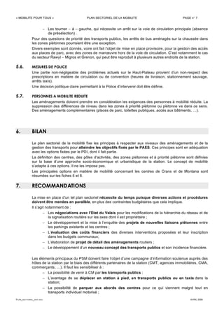 « MOBILITE POUR TOUS » PLAN SECTORIEL DE LA MOBILITE PAGE n° 7
PLAN_SECTORIEL_DEF.DOC AVRIL 2006
– Les tourner – à – gauche, qui nécessite un arrêt sur la voie de circulation principale (absence
de présélection) .
Pour des questions de priorité des transports publics, les arrêts de bus aménagés sur la chaussée dans
les zones piétonnes pourraient être une exception.
Divers exemples sont donnés, voire ont fait l’objet de mise en place provisoire, pour la gestion des accès
aux places de parc, avec des zones de manœuvre hors de la voie de circulation. C’est notamment le cas
du secteur Rawyl – Migros et Grenon, qui peut être reproduit à plusieurs autres endroits de la station.
5.6. MESURES DE POLICE
Une partie non-négligeable des problèmes actuels sur le Haut-Plateau provient d’un non-respect des
prescriptions en matière de circulation ou de convention (heures de livraison, stationnement sauvage,
arrêts taxis).
Une décision politique claire permettant à la Police d’intervenir doit être définie.
5.7. PERSONNES A MOBILITE REDUITE
Les aménagements doivent prendre en considération les exigences des personnes à mobilité réduite. La
suppression des différences de niveau dans les zones à priorité piétonne ou piétonne va dans ce sens.
Des aménagements complémentaires (places de parc, toilettes publiques, accès aux bâtiments, …).
6. BILAN
Le plan sectoriel de la mobilité fixe les principes à respecter aux niveaux des aménagements et de la
gestion des transports pour atteindre les objectifs fixés par le PAES. Ces principes sont en adéquation
avec les options fixées par le PDI, dont il fait partie.
La définition des centres, des pôles d’activités, des zones piétonnes et à priorité piétonne sont définies
sur la base d’une approche socio-économique et urbanistique de la station. Le concept de mobilité
s’adapte à ces options. Il ne les impose pas.
Les principales options en matière de mobilité concernant les centres de Crans et de Montana sont
résumées sur les fiches 5 et 6.
7. RECOMMANDATIONS
La mise en place d’un tel plan sectoriel nécessite du temps puisque diverses actions et procédures
doivent être menées en parallèle, en plus des contraintes budgétaires que cela implique.
Il s’agit notamment de :
– Les négociations avec l’Etat du Valais pour les modifications de la hiérarchie du réseau et de
la signalisation routière sur les axes dont il est propriétaire ;
– Le développement et la mise à l’enquête des projets de nouvelles liaisons piétonnes entre
les parkings existants et les centres ;
– L’évaluation des coûts financiers des diverses interventions proposées et leur inscription
dans les budgets communaux;
– L’élaboration de projet de détail des aménagements routiers ;
– Le développement d’un nouveau concept des transports publics et son incidence financière.
Les éléments principaux du PSM doivent faire l’objet d’une campagne d’information soutenue auprès des
hôtes de la station par le biais des différents partenaires de la station (CMT, agences immobilières, CMA,
commerçants, …). Il faut les sensibiliser à :
– La possibilité de venir à CM par les transports publics ;
– L’avantage de se déplacer en station à pied, en transports publics ou en taxis dans la
station;
– La possibilité de parquer aux abords des centres pour ce qui viennent malgré tout en
transports individuel motorisé ;
 