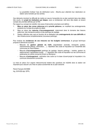 « MOBILITE POUR TOUS » PLAN SECTORIEL DE LA MOBILITE PAGE n° 8
PLAN_SECTORIEL_DEF.DOC AVRIL 2006
– La possibilité d’utiliser l’axe de distribution Lens – Bluche pour atteindre leur destination en
station sans transiter par les centres.
Ces éléments montrent la difficulté de mettre en œuvre l’ensemble de ce plan sectoriel dans des délais
très courts. Un projet de réalisation par étapes, avec un échéancier, doit donc être établi, en tenant
compte des priorités définies par le PDI.
Par rapport au concept de mobilité, trois axes d’intervention prioritaire sont définis:
1. Mise en place des zones piétonnes et à priorité piétonne, en modifiant les aménagements
existants sur la base de projets de détail.
2. Mise en place des mesures d’accompagnement, notamment dans le domaine des liaisons
piétonnes, des transports publics et des parkings de captage.
3. Gestion définitive des rues en fonction de la réalisation des aménagements de rues définitifs et
des infrastructures complémentaires (nouveaux parkings).
Pour évaluer les incidences de ces mesures sur les budgets communaux, le groupe technique
propose la démarche suivante :
– Mesures de gestion globale du trafic (signalisation avancée, transports publics,
cheminements piétons, information, …) : répartition des coûts et imputation sur l’ensemble des
communes du Haut-Plateau ;
– Mesures d’accompagnement (parkings de captage, liaisons parkings – centres, gestion du
stationnement, signalisation locale, …) : répartition des coûts et imputation sur les communes et
partenaires du centre concerné (Crans ou Montana) ;
– Mesures d’aménagement : estimation des coûts sur la base d’avant-projet et imputation à la
commune directement concernée.
La mise en place d’un organe intercommunal traitant des questions de mobilité dans la station est
important pour assurer une mise en place coordonnée de ce plan sectoriel.
Pierre François SCHMID
Ing. SVI/VSS dipl. EPFL
 