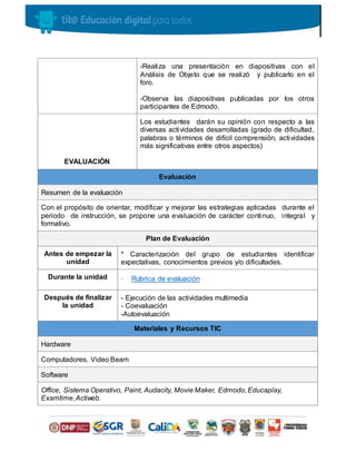 -Realiza una presentación en diapositivas con el
Análisis de Objeto que se realizó y publicarlo en el
foro.
-Observa las diapositivas publicadas por los otros
participantes de Edmodo.
EVALUACIÓN
Los estudiantes darán su opinión con respecto a las
diversas actividades desarrolladas (grado de dificultad,
palabras o términos de difícil comprensión, actividades
más significativas entre otros aspectos)
Evaluación
Resumen de la evaluación
Con el propósito de orientar, modificar y mejorar las estrategias aplicadas durante el
periodo de instrucción, se propone una evaluación de carácter continuo, integral y
formativo.
Plan de Evaluación
Antes de empezar la
unidad
* Caracterización del grupo de estudiantes identificar
expectativas, conocimientos previos y/o dificultades.
Durante la unidad - Rubrica de evaluación
Después de finalizar
la unidad
- Ejecución de las actividades multimedia
- Coevaluación
-Autoevaluación
Materiales y Recursos TIC
Hardware
Computadores, Video Beam
Software
Office, Sistema Operativo, Paint, Audacity, Movie Maker, Edmodo, Educaplay,
Examtime,Actiweb.
 