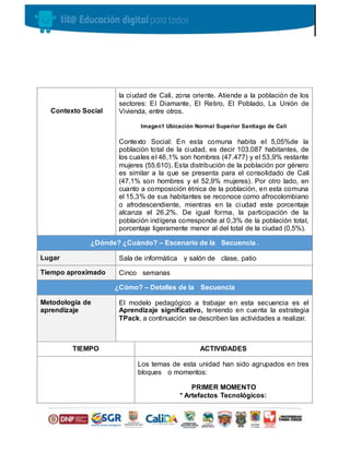 Contexto Social
la ciudad de Cali, zona oriente. Atiende a la población de los
sectores: El Diamante, El Retiro, El Poblado, La Unión de
Vivienda, entre otros.
Imagen1 Ubicación Normal Superior Santiago de Cali
Contexto Social: En esta comuna habita el 5,05%de la
población total de la ciudad, es decir 103.087 habitantes, de
los cuales el 46,1% son hombres (47.477) y el 53,9% restante
mujeres (55.610). Esta distribución de la población por género
es similar a la que se presenta para el consolidado de Cali
(47,1% son hombres y el 52,9% mujeres). Por otro lado, en
cuanto a composición étnica de la población, en esta comuna
el 15,3% de sus habitantes se reconoce como afrocolombiano
o afrodescendiente, mientras en la ciudad este porcentaje
alcanza el 26,2%. De igual forma, la participación de la
población indígena corresponde al 0,3% de la población total,
porcentaje ligeramente menor al del total de la ciudad (0,5%).
¿Dónde? ¿Cuándo? – Escenario de la Secuencia .
Lugar Sala de informática y salón de clase, patio
Tiempo aproximado Cinco semanas
¿Cómo? – Detalles de la Secuencia
Metodología de
aprendizaje
El modelo pedagógico a trabajar en esta secuencia es el
Aprendizaje significativo, teniendo en cuenta la estrategia
TPack, a continuación se describen las actividades a realizar.
TIEMPO ACTIVIDADES
Los temas de esta unidad han sido agrupados en tres
bloques o momentos:
PRIMER MOMENTO
* Artefactos Tecnológicos:
 