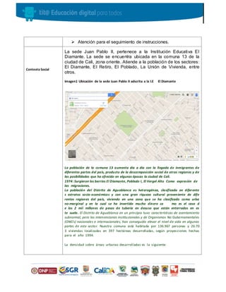  Atención para el seguimiento de instrucciones.
Contexto Social
La sede Juan Pablo II, pertenece a la Institución Educativa El
Diamante. La sede se encuentra ubicada en la comuna 13 de la
ciudad de Cali, zona oriente. Atiende a la población de los sectores:
El Diamante, El Retiro, El Poblado, La Unión de Vivienda, entre
otros.
Imagen1 Ubicación de la sede Juan Pablo II adscrita a la I.E El Diamante
La población de la comuna 13 aumenta día a día con la llegada de inmigrantes de
diferentes partes del país, producto de la descomposición social de otras regiones y de
las posibilidades que ha ofrecido en algunas épocas la ciudad de Cali.
1974: Surgieron los barrios El Diamante, Poblado I, El Vergel Alto Como expresión de
las migraciones.
La población del Distrito de Aguablanca es heterogénea, clasificada en diferente
s estratos socio-económicos y con una gran riqueza cultural proveniente de dife
rentes regiones del país, viviendo en una zona que se ha clasificado como urba
no-marginal y en la cual se ha invertido mucho dinero co mo es el caso d
e los 2 mil millones de pesos de tubería en desuso que están enterrados en es
te suelo. El Distrito de Aguablanca en un principio tuvo características de asentamiento
subnormal, pero las intervenciones institucionales y de Organismos No Gubernamentales
(ONG’s) nacionales e internacionales, han conseguido elevar el nivel de vida en algunas
partes de este sector. Nuestra comuna está habitada por 136.967 personas y 26.70
3 viviendas localizadas en 397 hectáreas desarrolladas, según proyecciones hechas
para el año 1994.
La densidad sobre áreas urbanas desarrolladas es la siguiente:
 