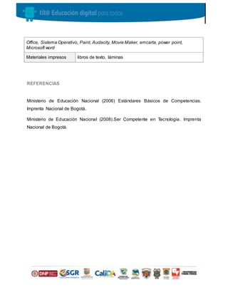 REFERENCIAS
Ministerio de Educación Nacional (2006) Estándares Básicos de Competencias.
Imprenta Nacional de Bogotá.
Ministerio de Educación Nacional (2008).Ser Competente en Tecnología. Imprenta
Nacional de Bogotá.
Office, Sistema Operativo, Paint, Audacity, Movie Maker, emcarta, power point,
Microsoft word
Materiales impresos libros de texto, láminas
 