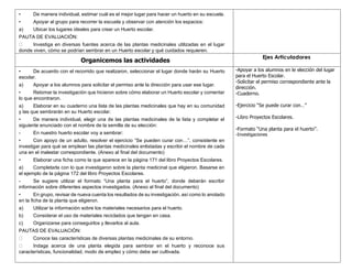 • De manera individual, estimar cuál es el mejor lugar para hacer un huerto en su escuela.
• Apoyar al grupo para recorrer la escuela y observar con atención los espacios:
a) Ubicar los lugares ideales para crear un Huerto escolar.
PAUTA DE EVALUACIÓN:
Investiga en diversas fuentes acerca de las plantas medicinales utilizadas en el lugar
donde viven, cómo se podrían sembrar en un Huerto escolar y qué cuidados requieren.
Organicemos las actividades
Ejes Articuladores
• De acuerdo con el recorrido que realizaron, seleccionar el lugar donde harán su Huerto
escolar.
a) Apoyar a los alumnos para solicitar el permiso ante la dirección para usar ese lugar.
• Retomar la investigación que hicieron sobre cómo elaborar un Huerto escolar y comentar
lo que encontraron.
a) Elaborar en su cuaderno una lista de las plantas medicinales que hay en su comunidad
y las que sembrarán en su Huerto escolar.
• De manera individual, elegir una de las plantas medicinales de la lista y completar el
siguiente enunciado con el nombre de la semilla de su elección:
- En nuestro huerto escolar voy a sembrar:
• Con apoyo de un adulto, resolver el ejercicio “Se pueden curar con…”, consistente en
investigar para qué se emplean las plantas medicinales enlistadas y escribir el nombre de cada
una en el malestar correspondiente. (Anexo al final del documento)
• Elaborar una ficha como la que aparece en la página 171 del libro Proyectos Escolares.
a) Completarla con lo que investigaron sobre la planta medicinal que eligieron. Basarse en
el ejemplo de la página 172 del libro Proyectos Escolares.
- Se sugiere utilizar el formato “Una planta para el huerto”, donde deberán escribir
información sobre diferentes aspectos investigados. (Anexo al final del documento)
• En grupo, revisar de nueva cuenta los resultados de su investigación, así como lo anotado
en la ficha de la planta que eligieron.
a) Utilizar la información sobre los materiales necesarios para el huerto.
b) Considerar el uso de materiales reciclados que tengan en casa.
c) Organizarse para conseguirlos y llevarlos al aula.
PAUTAS DE EVALUACIÓN:
Conoce las características de diversas plantas medicinales de su entorno.
Indaga acerca de una planta elegida para sembrar en el huerto y reconoce sus
características, funcionalidad, modo de empleo y cómo debe ser cultivada.
-Apoyar a los alumnos en le elección del lugar
para el Huerto Escolar.
-Solicitar el permiso correspondiente ante la
dirección.
-Cuaderno.
-Ejercicio “Se puede curar con…”
-Libro Proyectos Escolares.
-Formato “Una planta para el huerto”.
-Investigaciones
 