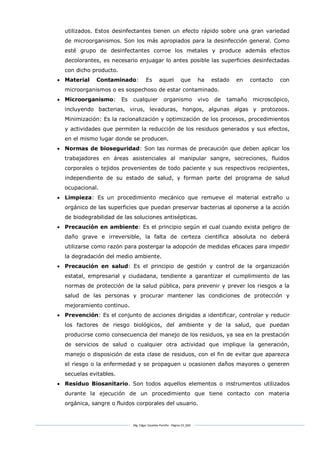Mg. Edgar Zavaleta Portillo - Página 10_SDA
utilizados. Estos desinfectantes tienen un efecto rápido sobre una gran variedad
de microorganismos. Son los más apropiados para la desinfección general. Como
esté grupo de desinfectantes corroe los metales y produce además efectos
decolorantes, es necesario enjuagar lo antes posible las superficies desinfectadas
con dicho producto.
 Material Contaminado: Es aquel que ha estado en contacto con
microorganismos o es sospechoso de estar contaminado.
 Microorganismo: Es cualquier organismo vivo de tamaño microscópico,
incluyendo bacterias, virus, levaduras, hongos, algunas algas y protozoos.
Minimización: Es la racionalización y optimización de los procesos, procedimientos
y actividades que permiten la reducción de los residuos generados y sus efectos,
en el mismo lugar donde se producen.
 Normas de bioseguridad: Son las normas de precaución que deben aplicar los
trabajadores en áreas asistenciales al manipular sangre, secreciones, fluidos
corporales o tejidos provenientes de todo paciente y sus respectivos recipientes,
independiente de su estado de salud, y forman parte del programa de salud
ocupacional.
 Limpieza: Es un procedimiento mecánico que remueve el material extraño u
orgánico de las superficies que puedan preservar bacterias al oponerse a la acción
de biodegrabilidad de las soluciones antisépticas.
 Precaución en ambiente: Es el principio según el cual cuando exista peligro de
daño grave e irreversible, la falta de certeza científica absoluta no deberá
utilizarse como razón para postergar la adopción de medidas eficaces para impedir
la degradación del medio ambiente.
 Precaución en salud: Es el principio de gestión y control de la organización
estatal, empresarial y ciudadana, tendiente a garantizar el cumplimiento de las
normas de protección de la salud pública, para prevenir y prever los riesgos a la
salud de las personas y procurar mantener las condiciones de protección y
mejoramiento continuo.
 Prevención: Es el conjunto de acciones dirigidas a identificar, controlar y reducir
los factores de riesgo biológicos, del ambiente y de la salud, que puedan
producirse como consecuencia del manejo de los residuos, ya sea en la prestación
de servicios de salud o cualquier otra actividad que implique la generación,
manejo o disposición de esta clase de residuos, con el fin de evitar que aparezca
el riesgo o la enfermedad y se propaguen u ocasionen daños mayores o generen
secuelas evitables.
 Residuo Biosanitario. Son todos aquellos elementos o instrumentos utilizados
durante la ejecución de un procedimiento que tiene contacto con materia
orgánica, sangre o fluidos corporales del usuario.
 