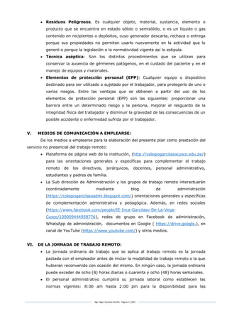 Mg. Edgar Zavaleta Portillo - Página 11_SDA
 Residuos Peligrosos. Es cualquier objeto, material, sustancia, elemento o
producto que se encuentra en estado sólido o semisólido, o es un líquido o gas
contenido en recipientes o depósitos, cuyo generador descarta, rechaza o entrega
porque sus propiedades no permiten usarlo nuevamente en la actividad que lo
generó o porque la legislación o la normatividad vigente así lo estipula.
 Técnica aséptica: Son los distintos procedimientos que se utilizan para
conservar la ausencia de gérmenes patógenos, en el cuidado del paciente y en el
manejo de equipos y materiales.
 Elementos de protección personal (EPP): Cualquier equipo o dispositivo
destinado para ser utilizado o sujetado por el trabajador, para protegerlo de uno o
varios riesgos. Entre las ventajas que se obtienen a partir del uso de los
elementos de protección personal (EPP) son las siguientes: proporcionar una
barrera entre un determinado riesgo y la persona, mejorar el resguardo de la
integridad física del trabajador y disminuir la gravedad de las consecuencias de un
posible accidente o enfermedad sufrida por el trabajador.
V. MEDIOS DE COMUNICACIÓN A EMPLEARSE:
De los medios a emplearse para la elaboración del presente plan como prestación del
servicio no presencial del trabajo remoto:
 Plataforma de página web de la institución, (http://colegiogarcilasocusco.edu.pe/)
para las orientaciones generales y específicas para complementar el trabajo
remoto de los directivos, jerárquicos, docentes, personal administrativo,
estudiantes y padres de familia.
 La Sub dirección de Administración y los grupos de trabajo remoto interactuarán
coordinadamente mediante blog de administración
(https://colegiogarcilasoadmi.blogspot.com/) orientaciones generales y específicas
de complementación administrativa y pedagógica. Además, en redes sociales
(https://www.facebook.com/people/IE-Inca-Garcilaso-De-La-Vega-
Cusco/100009444958776), redes de grupo en Facebook de administración,
WhatsApp de administración, documentos en Google ( https://drive.google.), en
canal de YouTube (https://www.youtube.com/) y otros medios.
VI. DE LA JORNADA DE TRABAJO REMOTO:
 La jornada ordinaria de trabajo que se aplica al trabajo remoto es la jornada
pactada con el empleador antes de iniciar la modalidad de trabajo remoto o la que
hubieran reconvenido con ocasión del mismo. En ningún caso, la jornada ordinaria
puede exceder de ocho (8) horas diarias o cuarenta y ocho (48) horas semanales.
 El personal administrativo cumplirá su jornada laboral como establecen las
normas vigentes: 8:00 am hasta 2:00 pm para la disponibilidad para las
 