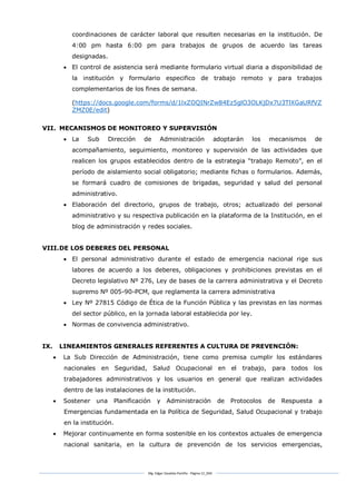 Mg. Edgar Zavaleta Portillo - Página 12_SDA
coordinaciones de carácter laboral que resulten necesarias en la institución. De
4:00 pm hasta 6:00 pm para trabajos de grupos de acuerdo las tareas
designadas.
 El control de asistencia será mediante formulario virtual diaria a disponibilidad de
la institución y formulario especifico de trabajo remoto y para trabajos
complementarios de los fines de semana.
(https://docs.google.com/forms/d/1lxZOQINrZw84Ez5glO3OLKjDx7U3TlXGaURfVZ
ZMZ0E/edit)
VII. MECANISMOS DE MONITOREO Y SUPERVISIÓN
 La Sub Dirección de Administración adoptarán los mecanismos de
acompañamiento, seguimiento, monitoreo y supervisión de las actividades que
realicen los grupos establecidos dentro de la estrategia “trabajo Remoto”, en el
período de aislamiento social obligatorio; mediante fichas o formularios. Además,
se formará cuadro de comisiones de brigadas, seguridad y salud del personal
administrativo.
 Elaboración del directorio, grupos de trabajo, otros; actualizado del personal
administrativo y su respectiva publicación en la plataforma de la Institución, en el
blog de administración y redes sociales.
VIII.DE LOS DEBERES DEL PERSONAL
 El personal administrativo durante el estado de emergencia nacional rige sus
labores de acuerdo a los deberes, obligaciones y prohibiciones previstas en el
Decreto legislativo Nº 276, Ley de bases de la carrera administrativa y el Decreto
supremo Nº 005-90-PCM, que reglamenta la carrera administrativa
 Ley Nº 27815 Código de Ética de la Función Pública y las previstas en las normas
del sector público, en la jornada laboral establecida por ley.
 Normas de convivencia administrativo.
IX. LINEAMIENTOS GENERALES REFERENTES A CULTURA DE PREVENCIÓN:
 La Sub Dirección de Administración, tiene como premisa cumplir los estándares
nacionales en Seguridad, Salud Ocupacional en el trabajo, para todos los
trabajadores administrativos y los usuarios en general que realizan actividades
dentro de las instalaciones de la institución.
 Sostener una Planificación y Administración de Protocolos de Respuesta a
Emergencias fundamentada en la Política de Seguridad, Salud Ocupacional y trabajo
en la institución.
 Mejorar continuamente en forma sostenible en los contextos actuales de emergencia
nacional sanitaria, en la cultura de prevención de los servicios emergencias,
 
