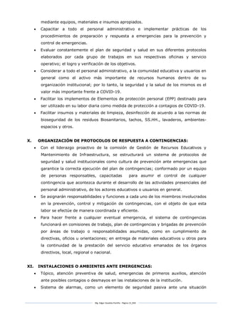 Mg. Edgar Zavaleta Portillo - Página 13_SDA
mediante equipos, materiales e insumos apropiados.
 Capacitar a todo el personal administrativo e implementar prácticas de los
procedimientos de preparación y respuesta a emergencias para la prevención y
control de emergencias.
 Evaluar constantemente el plan de seguridad y salud en sus diferentes protocolos
elaborados por cada grupo de trabajos en sus respectivas oficinas y servicio
operativo; el logro y verificación de los objetivos.
 Considerar a todo el personal administrativo, a la comunidad educativa y usuarios en
general como el activo más importante de recursos humanos dentro de su
organización institucional; por lo tanto, la seguridad y la salud de los mismos es el
valor más importante frente a COVID-19.
 Facilitar los implementos de Elementos de protección personal (EPP) destinado para
ser utilizado en su labor diaria como medida de protección a contagios de COVID-19.
 Facilitar insumos y materiales de limpieza, desinfección de acuerdo a las normas de
bioseguridad de los residuos Biosanitarios, tachos, SS.HH., lavaderos, ambientes-
espacios y otros.
X. ORGANIZACIÓN DE PROTOCOLOS DE RESPUESTA A CONTINGENCIAS:
 Con el liderazgo proactivo de la comisión de Gestión de Recursos Educativos y
Mantenimiento de Infraestructura, se estructurará un sistema de protocolos de
seguridad y salud institucionales como cultura de prevención ante emergencias que
garantice la correcta ejecución del plan de contingencias; conformado por un equipo
de personas responsables, capacitadas para asumir el control de cualquier
contingencia que acontezca durante el desarrollo de las actividades presenciales del
personal administrativo, de los actores educativos o usuarios en general.
 Se asignarán responsabilidades y funciones a cada uno de los miembros involucrados
en la prevención, control y mitigación de contingencias, con el objeto de que esta
labor se efectúe de manera coordinada y eficiente.
 Para hacer frente a cualquier eventual emergencia, el sistema de contingencias
funcionará en comisiones de trabajo, plan de contingencias y brigadas de prevención
por áreas de trabajo o responsabilidades asumidas, como en cumplimiento de
directivas, oficios u orientaciones; en entrega de materiales educativos u otros para
la continuidad de la prestación del servicio educativo emanados de los órganos
directivos, local, regional o nacional.
XI. INSTALACIONES O AMBIENTES ANTE EMERGENCIAS:
 Tópico, atención preventiva de salud, emergencias de primeros auxilios, atención
ante posibles contagios o desmayos en las instalaciones de la institución.
 Sistema de alarmas, como un elemento de seguridad pasiva ante una situación
 