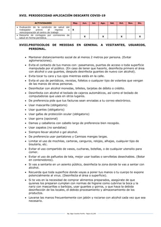 Mg. Edgar Zavaleta Portillo - Página 18_SDA
XVII. PERIODICIDAD APLICACIÓN DESCARTE COVID-19
ACTIVIDADES May. Jun. Jul. Ago. Set. Oct. Nov. Dic.
 Evaluación de la condición de salud del
trabajador previo al regreso o
reincorporación al centro de trabajo
X
 Descarte de contagios por comisiones de
salud en forma periódica.
X X X X
XVIII.PROTOCOLOS DE MEDIDAS EN GENERAL A VISITANTES, USUARIOS,
PERSONAL.
 Mantener distanciamiento social de al menos 2 metros por persona. (Evitar
aglomeraciones).
 Evita el contacto de tus manos con: pasamanos, puertas de acceso o toda superficie
manipulada por el público. (En caso de tener que hacerlo, desinfecta primero el área
con alcohol o usa guantes, después desinfecta guantes de nuevo con alcohol).
 Evita tocar tu cara y tus ojos mientras estés en la calle.
 Evita el uso de periódicos, revistas, folletos o cualquier tipo de volantes que vengan
de las manos de otras personas.
 Desinfectar con alcohol monedas, billetes, tarjetas de débito o crédito.
 Desinfecta con alcohol el teclado de cajeros automáticos, así como el teclado de
computadoras que uses en otros lugares.
 De preferencia pide que tus facturas sean enviadas a tu correo electrónico.
 Usar mascarilla (obligatorio)
 Usar guantes (obligatorio)
 Usar gafas de protección ocular (obligatorio)
 Usar gorra (opcional)
 Damas y caballeros con cabello largo de preferencia bien recogido.
 Usar zapatos (no sandalias)
 Siempre llevar alcohol o gel alcohol.
 De preferencia usar pantalones y Camisas mangas largas.
 Limitar el uso de mochilas, carteras, canguros, relojes, alhajas, cualquier tipo de
bisutería, etc.
 Evitar el uso compartido de vasos, cucharas, botellas, o de cualquier utensilio para
comer.
 Evitar el uso de pañuelos de tela, mejor usar toallas o servilletas desechables. (Botar
en contenedores).
 Si vas a sentarte en un asiento público, desinfecta la zona donde te vas a sentar con
alcohol.
 Recuerda que toda superficie donde vayas a poner tus manos o tu cuerpo te expone
potencialmente al virus. (Desinfecta el área o superficie).
 Si te ves en la necesidad de comprar alimentos preparados, asegúrate de que
quienes los preparan cumplan con normas de higiene como cubrirse la boca y la
nariz con mascarillas o barbijos, usar guantes y gorros, y que haya la debida
desinfección de los locales, el debido procesamiento y almacenamiento de los
productos.
 Lavarse las manos frecuentemente con jabón y rociarse con alcohol cada vez que sea
necesario.
 