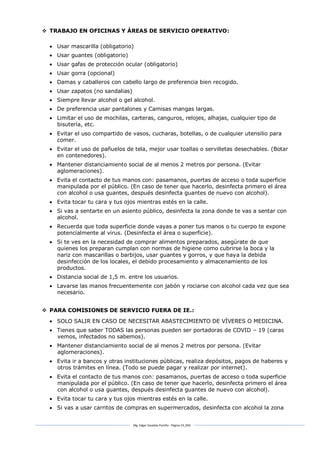 Mg. Edgar Zavaleta Portillo - Página 19_SDA
 TRABAJO EN OFICINAS Y ÁREAS DE SERVICIO OPERATIVO:
 Usar mascarilla (obligatorio)
 Usar guantes (obligatorio)
 Usar gafas de protección ocular (obligatorio)
 Usar gorra (opcional)
 Damas y caballeros con cabello largo de preferencia bien recogido.
 Usar zapatos (no sandalias)
 Siempre llevar alcohol o gel alcohol.
 De preferencia usar pantalones y Camisas mangas largas.
 Limitar el uso de mochilas, carteras, canguros, relojes, alhajas, cualquier tipo de
bisutería, etc.
 Evitar el uso compartido de vasos, cucharas, botellas, o de cualquier utensilio para
comer.
 Evitar el uso de pañuelos de tela, mejor usar toallas o servilletas desechables. (Botar
en contenedores).
 Mantener distanciamiento social de al menos 2 metros por persona. (Evitar
aglomeraciones).
 Evita el contacto de tus manos con: pasamanos, puertas de acceso o toda superficie
manipulada por el público. (En caso de tener que hacerlo, desinfecta primero el área
con alcohol o usa guantes, después desinfecta guantes de nuevo con alcohol).
 Evita tocar tu cara y tus ojos mientras estés en la calle.
 Si vas a sentarte en un asiento público, desinfecta la zona donde te vas a sentar con
alcohol.
 Recuerda que toda superficie donde vayas a poner tus manos o tu cuerpo te expone
potencialmente al virus. (Desinfecta el área o superficie).
 Si te ves en la necesidad de comprar alimentos preparados, asegúrate de que
quienes los preparan cumplan con normas de higiene como cubrirse la boca y la
nariz con mascarillas o barbijos, usar guantes y gorros, y que haya la debida
desinfección de los locales, el debido procesamiento y almacenamiento de los
productos.
 Distancia social de 1,5 m. entre los usuarios.
 Lavarse las manos frecuentemente con jabón y rociarse con alcohol cada vez que sea
necesario.
 PARA COMISIONES DE SERVICIO FUERA DE IE.:
 SOLO SALIR EN CASO DE NECESITAR ABASTECIMIENTO DE VÍVERES O MEDICINA.
 Tienes que saber TODAS las personas pueden ser portadoras de COVID – 19 (caras
vemos, infectados no sabemos).
 Mantener distanciamiento social de al menos 2 metros por persona. (Evitar
aglomeraciones).
 Evita ir a bancos y otras instituciones públicas, realiza depósitos, pagos de haberes y
otros trámites en línea. (Todo se puede pagar y realizar por internet).
 Evita el contacto de tus manos con: pasamanos, puertas de acceso o toda superficie
manipulada por el público. (En caso de tener que hacerlo, desinfecta primero el área
con alcohol o usa guantes, después desinfecta guantes de nuevo con alcohol).
 Evita tocar tu cara y tus ojos mientras estés en la calle.
 Si vas a usar carritos de compras en supermercados, desinfecta con alcohol la zona
 