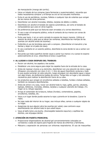 Mg. Edgar Zavaleta Portillo - Página 20_SDA
de manipulación (mango del carrito).
 Lleva un listado de tus compras (para farmacias y supermercados), recuerda que
todos necesitamos comprar y el tiempo es oro en los actuales momentos.
 Evita el uso de periódicos, revistas, folletos o cualquier tipo de volantes que vengan
de las manos de otras personas.
 Desinfectar con alcohol monedas, billetes, tarjetas de débito o crédito.
 Desinfecta con alcohol el teclado de cajeros automáticos, así como el teclado de
computadoras que uses en otros lugares.
 De preferencia pide que tus facturas sean enviadas a tu correo electrónico.
 Si vas a usar el transporte público, evita el contacto de tus manos con zonas de
manipulación.
 Evita usar taxis, ir en un carro cerrado te expone de mayor manera. (Utiliza el
asiento de atrás y pide que se abran las ventanas, desinfecta las manijas de las
puertas con alcohol antes de tocarlas).
 Preferible el uso de bicicletas para salir a comprar. (Desinfectar el manubrio y las
llantas y dejar en el patio de casa).
 Si vas a sentarte en un asiento público, desinfecta la zona donde te vas a sentar con
alcohol.
 Recuerda que toda superficie donde vayas a poner tus manos o tu cuerpo te expone
potencialmente al virus. (Desinfecta el área o superficie)
 AL LLEGAR A CASA DESPUES DEL TRABAJO:
 Rociar con alcohol, los zapatos y las suelas.
 Establecer una zona segura para dejar los zapatos fuera de la entrada de tu casa.
 Antes de ingresar víveres a su domicilio, desinfectar con una solución de cloro y agua
(Preparar una solución con cloro 4 ml + 1 litro de agua) Desinfecte verduras y todo
lo que pueda sumergir en esta solución, luego enjuague con abundante agua y seque
con algo limpio, de preferencia toallas de cocina. Tenga listo un lugar y los utensilios
necesarios para realizar la desinfección fuera de su casa.
 los productos que vengan en envoltorios sellados o botellas, fundas o bolsas selladas,
también es necesario desinfectarlas.
 Antes de entrar a tu casa, rociar con alcohol toda tu ropa, gafas, gorras, celulares,
laptops, billeteras, monedas, billetes, tarjetas y cualquier utensilio de trabajo. (Tu
hogar es tu refugio sagrado).
 Arroja al contenedor de la basura, bolsas (fundas), contenedores, papeles,
envoltorios, botellas, etc.
 Vaya a un lugar donde pueda sacarse la ropa y ponerla en la lavadora. (Lavar la
ropa).
 No tope nada del interior de su hogar, eso incluye sillas, camas o cualquier objeto de
su hogar.
 Asegúrese de que alguien abra las puertas por usted, caso contrario vaya
desinfectando con alcohol todo lo que usted toque.
 Vaya al baño tome una ducha. (Aconsejable bastante espuma) y cepíllese los
dientes, use enjuague dental.
 ATENCIÓN EN PUERTA PRINCIPAL
 Proporcionar dispensadores de alcohol-gel convenientemente colocados en
corredores o salas de espera para higiene de manos de enfermos y familiares.
 Máscara y separación de personas con síntomas respiratorios. El uso de mascarillas
 