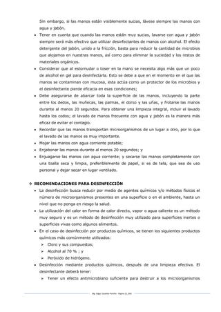Mg. Edgar Zavaleta Portillo - Página 22_SDA
Sin embargo, si las manos están visiblemente sucias, lávese siempre las manos con
agua y jabón.
 Tener en cuenta que cuando las manos están muy sucias, lavarse con agua y jabón
siempre será más efectivo que utilizar desinfectantes de manos con alcohol. El efecto
detergente del jabón, unido a la fricción, basta para reducir la cantidad de microbios
que alojamos en nuestras manos, así como para eliminar la suciedad y los restos de
materiales orgánicos.
 Considerar que al estornudar o toser en la mano se necesita algo más que un poco
de alcohol en gel para desinfectarla. Esto se debe a que en el momento en el que las
manos se contaminan con mucosa, esta actúa como un protector de los microbios y
el desinfectante pierde eficacia en esas condiciones;
 Debe asegurarse de abarcar toda la superficie de las manos, incluyendo la parte
entre los dedos, las muñecas, las palmas, el dorso y las uñas, y frotarse las manos
durante al menos 20 segundos. Para obtener una limpieza integral, incluir el lavado
hasta los codos; el lavado de manos frecuente con agua y jabón es la manera más
eficaz de evitar el contagio.
 Recordar que las manos transportan microorganismos de un lugar a otro, por lo que
el lavado de las manos es muy importante.
 Mojar las manos con agua corriente potable;
 Enjabonar las manos durante al menos 20 segundos; y
 Enjuagarse las manos con agua corriente; y secarse las manos completamente con
una toalla seca y limpia, preferiblemente de papel, si es de tela, que sea de uso
personal y dejar secar en lugar ventilado.
 RECOMENDACIONES PARA DESINFECCIÓN
 La desinfección busca reducir por medio de agentes químicos y/o métodos físicos el
número de microorganismos presentes en una superficie o en el ambiente, hasta un
nivel que no ponga en riesgo la salud.
 La utilización del calor en forma de calor directo, vapor o agua caliente es un método
muy seguro y es un método de desinfección muy utilizado para superficies inertes o
superficies vivas como algunos alimentos.
 En el caso de desinfección por productos químicos, se tienen los siguientes productos
químicos más comúnmente utilizados:
 Cloro y sus compuestos;
 Alcohol al 70 % ; y
 Peróxido de hidrógeno.
 Desinfección mediante productos químicos, después de una limpieza efectiva. El
desinfectante deberá tener:
 Tener un efecto antimicrobiano suficiente para destruir a los microorganismos
 