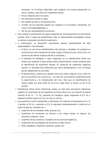 Mg. Edgar Zavaleta Portillo - Página 23_SDA
presentes, en el tiempo disponible, para asegurar una buena penetración en
poros y grietas, esto último en superficies inertes.
 No ser peligroso para el usuario.
 Ser fácilmente soluble en agua.
 Ser estable durante su almacenamiento.
 Cumplir con los requisitos legales con respecto a la inocuidad y salubridad, así
como a la biodegradabilidad, y
 Ser de uso razonablemente económico.
 Para impedir la proliferación de cepas resistentes de microorganismos es conveniente
cambiar cada 3 meses de desinfectante. Esto es especialmente aconsejable cuando
se utilizan compuestos de amonio cuaternario.
 A continuación, se describirán brevemente algunos desinfectantes de fácil
disponibilidad y más utilizados:
 El cloro, es uno de los desinfectantes más eficaces y utilizados. Se presenta en
varias formas como hipoclorito de sodio (Lejía), dióxido de cloro, entre otros. En
presencia de materia orgánica pierde su actividad; y
 El peróxido de hidrógeno o agua oxigenada, es un desinfectante eficaz que
actúan por oxidación y tiene amplio efecto antimicrobiano. Puede utilizarse para
la desinfección de superficies limpias. En presencia de sustancias orgánicas
pierden su actividad más fácilmente que otros desinfectantes y con el tiempo
pierde rápidamente su actividad.
 El alcohol ataca y destruye la cápside vírica que rodea a algunos virus, entre los
que se encuentran los coronavirus . Se trata de una proteína fundamental para
la supervivencia y la multiplicación del virus. Para que un desinfectante de
manos acabe con gran parte de los virus, debe tener al menos un 60 % de
alcohol.
 Desinfección eficaz contra infecciones virales, en este caso coronavirus infecciosos
pueden ser inactivados de las superficies de forma eficaz con una solución de etanol
(alcohol al 62 % - 71 %), peróxido de hidrógeno (agua oxigenada al 0,5 %) o
hipoclorito sódico (lejía al 0,1%), en solo un minuto.
 Las superficies inertes importantes a desinfectar con solución de hipoclorito al 0,1 %
o alcohol al 70 % o peróxido al 0,5 % aplicando preferentemente a través de un
paño húmedo por frotación son:
 Superficie de las carpetas, sillas, pizarras, etc.
 Superficies de escritorios de oficinas o las mesas donde se ingieren los
alimentos, bebidas u otros.
 Superficie de los mesones y lavaderos de los servicios higiénicos;
 Superficies de los empaques de alimentos en Qaly warma
 Pisos, pasadizos, mayólicas, escaleras, patios, etc.
 