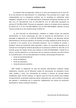 Mg. Edgar Zavaleta Portillo - Página 3_SDA
INTRODUCCIÓN
El presente “Plan de Seguridad y Salud en el marco de emergencia por el covid-19”
de la sub dirección de administración I.E. Emblemática “Inca Garcilaso de la Vega”, está
contextualizado por la emergencia sanitaria con la necesidad de aislamiento social
obligatorio mediante el D.S. N° 008-2020-Salud, Declarando Emergencia Sanitaria por 90
días, D.U. N° 026-2020-DU, R.M. N° 072-2020-TR, R.D. Nº 0581-2020 aprobación de
directiva Nº 04-DRE-C/DOA “Protocolo de seguridad y salud en el trabajo ante la presencia
de COVID-19”, R. M. N° 176-2020-MINEDU, R.M. N° 093-2020-MINEDU, además, de otros
marcos normativos en ese contexto frente a COVID-19.
La Sub Dirección de Administración, mediante el trabajo remoto del personal
administrativo en forma consensuada por todo el personal de administración; se ha
planteado la elaboración de un PLAN DE SEGURIDAD Y SALUD en las diferentes oficinas
administrativas y de servicio operativo, de acuerdo a la propia realidad de dichas oficinas en
la atención a los usuarios de la comunidad educativa. Con la finalidad de orientar y
fortalecer cultura de prevención sobre seguridad y salud a la comunidad educativa en el
contexto de la emergencia sanitaria generada por el coronavirus COVID-19. Para ello, se ha
formado grupos de trabajo remoto para elaborar el PLAN DE SEGURIDAD Y SALUD de su
oficina y servicio operativo en el interactuar con los usuarios en general, que está inmerso
en el presente plan y a la vez está plasmado en el anexo, dichos grupos formado son:
 Grupo de secretarias/oficinas
 Grupo de Biblioteca
 Grupo de Laboratorio
 Grupo del personal operativo.
Cabe resaltar la disposición de cada del personal administrativo mediante trabajo
colaborativo, haciendo uso de diferentes medios de comunicación de mensajería virtual,
redes sociales y otros; han interactuado de acuerdo a horarios de jornada laboral
establecidos según normas vigentes, en algunos casos los fines de semana para trabajos
complementarios, presentado evidencias diarias. Esperando que, todo el esfuerzo realizado
sea aplicado y considerado por la institución; estableciendo una cultura de prevención
planificada en nuestra institución educativa.
Sub Dirección de Administración.
 