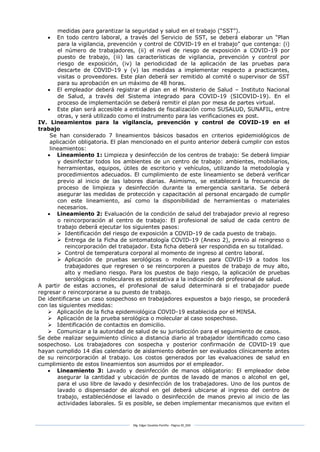 Mg. Edgar Zavaleta Portillo - Página 30_SDA
medidas para garantizar la seguridad y salud en el trabajo (“SST”).
 En todo centro laboral, a través del Servicio de SST, se deberá elaborar un “Plan
para la vigilancia, prevención y control de COVID-19 en el trabajo” que contenga: (i)
el número de trabajadores, (ii) el nivel de riesgo de exposición a COVID-19 por
puesto de trabajo, (iii) las características de vigilancia, prevención y control por
riesgo de exposición, (iv) la periodicidad de la aplicación de las pruebas para
descarte de COVID-19 y (v) las medidas a implementar respecto a practicantes,
visitas o proveedores. Este plan deberá ser remitido al comité o supervisor de SST
para su aprobación en un máximo de 48 horas.
 El empleador deberá registrar el plan en el Ministerio de Salud – Instituto Nacional
de Salud, a través del Sistema integrado para COVID-19 (SICOVID-19). En el
proceso de implementación se deberá remitir el plan por mesa de partes virtual.
 Este plan será accesible a entidades de fiscalización como SUSALUD, SUNAFIL, entre
otras, y será utilizado como el instrumento para las verificaciones ex post.
IV. Lineamientos para la vigilancia, prevención y control de COVID-19 en el
trabajo
Se han considerado 7 lineamientos básicos basados en criterios epidemiológicos de
aplicación obligatoria. El plan mencionado en el punto anterior deberá cumplir con estos
lineamientos:
 Lineamiento 1: Limpieza y desinfección de los centros de trabajo: Se deberá limpiar
y desinfectar todos los ambientes de un centro de trabajo: ambientes, mobiliarios,
herramientas, equipos, útiles de escritorio y vehículos, utilizando la metodología y
procedimientos adecuados. El cumplimiento de este lineamiento se deberá verificar
previo al inicio de las labores diarias. Asimismo, se establecerá la frecuencia de
proceso de limpieza y desinfección durante la emergencia sanitaria. Se deberá
asegurar las medidas de protección y capacitación al personal encargado de cumplir
con este lineamiento, así como la disponibilidad de herramientas o materiales
necesarios.
 Lineamiento 2: Evaluación de la condición de salud del trabajador previo al regreso
o reincorporación al centro de trabajo: El profesional de salud de cada centro de
trabajo deberá ejecutar los siguientes pasos:
 Identificación del riesgo de exposición a COVID-19 de cada puesto de trabajo.
 Entrega de la Ficha de sintomatología COVID-19 (Anexo 2), previo al reingreso o
reincorporación del trabajador. Esta ficha deberá ser respondida en su totalidad.
 Control de temperatura corporal al momento de ingreso al centro laboral.
 Aplicación de pruebas serológicas o moleculares para COVID-19 a todos los
trabajadores que regresen o se reincorporen a puestos de trabajo de muy alto,
alto y mediano riesgo. Para los puestos de bajo riesgo, la aplicación de pruebas
serológicas o moleculares es potestativa a la indicación del profesional de salud.
A partir de estas acciones, el profesional de salud determinará si el trabajador puede
regresar o reincorporarse a su puesto de trabajo.
De identificarse un caso sospechoso en trabajadores expuestos a bajo riesgo, se procederá
con las siguientes medidas:
 Aplicación de la ficha epidemiológica COVID-19 establecida por el MINSA.
 Aplicación de la prueba serológica o molecular al caso sospechoso.
 Identificación de contactos en domicilio.
 Comunicar a la autoridad de salud de su jurisdicción para el seguimiento de casos.
Se debe realizar seguimiento clínico a distancia diario al trabajador identificado como caso
sospechoso. Los trabajadores con sospecha y posterior confirmación de COVID-19 que
hayan cumplido 14 días calendario de aislamiento deberán ser evaluados clínicamente antes
de su reincorporación al trabajo. Los costos generados por las evaluaciones de salud en
cumplimiento de estos lineamientos son asumidos por el empleador.
 Lineamiento 3: Lavado y desinfección de manos obligatorio: El empleador debe
asegurar la cantidad y ubicación de puntos de lavado de manos o alcohol en gel,
para el uso libre de lavado y desinfección de los trabajadores. Uno de los puntos de
lavado o dispensador de alcohol en gel deberá ubicarse al ingreso del centro de
trabajo, estableciéndose el lavado o desinfección de manos previo al inicio de las
actividades laborales. Si es posible, se deben implementar mecanismos que eviten el
 
