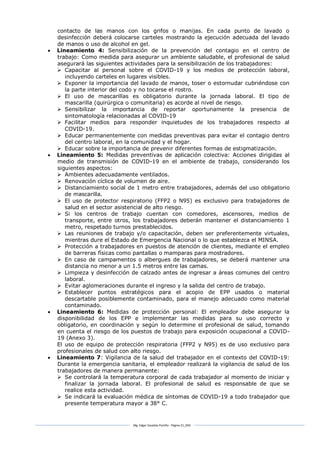 Mg. Edgar Zavaleta Portillo - Página 31_SDA
contacto de las manos con los grifos o manijas. En cada punto de lavado o
desinfección deberá colocarse carteles mostrando la ejecución adecuada del lavado
de manos o uso de alcohol en gel.
 Lineamiento 4: Sensibilización de la prevención del contagio en el centro de
trabajo: Como medida para asegurar un ambiente saludable, el profesional de salud
asegurará las siguientes actividades para la sensibilización de los trabajadores:
 Capacitar al personal sobre el COVID-19 y los medios de protección laboral,
incluyendo carteles en lugares visibles.
 Exponer la importancia del lavado de manos, toser o estornudar cubriéndose con
la parte interior del codo y no tocarse el rostro.
 El uso de mascarillas es obligatorio durante la jornada laboral. El tipo de
mascarilla (quirúrgica o comunitaria) es acorde al nivel de riesgo.
 Sensibilizar la importancia de reportar oportunamente la presencia de
sintomatología relacionadas al COVID-19
 Facilitar medios para responder inquietudes de los trabajadores respecto al
COVID-19.
 Educar permanentemente con medidas preventivas para evitar el contagio dentro
del centro laboral, en la comunidad y el hogar.
 Educar sobre la importancia de prevenir diferentes formas de estigmatización.
 Lineamiento 5: Medidas preventivas de aplicación colectiva: Acciones dirigidas al
medio de transmisión de COVID-19 en el ambiente de trabajo, considerando los
siguientes aspectos:
 Ambientes adecuadamente ventilados.
 Renovación cíclica de volumen de aire.
 Distanciamiento social de 1 metro entre trabajadores, además del uso obligatorio
de mascarilla.
 El uso de protector respiratorio (FFP2 o N95) es exclusivo para trabajadores de
salud en el sector asistencial de alto riesgo.
 Si los centros de trabajo cuentan con comedores, ascensores, medios de
transporte, entre otros, los trabajadores deberán mantener el distanciamiento 1
metro, respetado turnos prestablecidos.
 Las reuniones de trabajo y/o capacitación, deben ser preferentemente virtuales,
mientras dure el Estado de Emergencia Nacional o lo que establezca el MINSA.
 Protección a trabajadores en puestos de atención de clientes, mediante el empleo
de barreras físicas como pantallas o mamparas para mostradores.
 En caso de campamentos o albergues de trabajadores, se deberá mantener una
distancia no menor a un 1.5 metros entre las camas.
 Limpieza y desinfección de calzado antes de ingresar a áreas comunes del centro
laboral.
 Evitar aglomeraciones durante el ingreso y la salida del centro de trabajo.
 Establecer puntos estratégicos para el acopio de EPP usados o material
descartable posiblemente contaminado, para el manejo adecuado como material
contaminado.
 Lineamiento 6: Medidas de protección personal: El empleador debe asegurar la
disponibilidad de los EPP e implementar las medidas para su uso correcto y
obligatorio, en coordinación y según lo determine el profesional de salud, tomando
en cuenta el riesgo de los puestos de trabajo para exposición ocupacional a COVID-
19 (Anexo 3).
El uso de equipo de protección respiratoria (FFP2 y N95) es de uso exclusivo para
profesionales de salud con alto riesgo.
 Lineamiento 7: Vigilancia de la salud del trabajador en el contexto del COVID-19:
Durante la emergencia sanitaria, el empleador realizará la vigilancia de salud de los
trabajadores de manera permanente:
 Se controlará la temperatura corporal de cada trabajador al momento de iniciar y
finalizar la jornada laboral. El profesional de salud es responsable de que se
realice esta actividad.
 Se indicará la evaluación médica de síntomas de COVID-19 a todo trabajador que
presente temperatura mayor a 38° C.
 