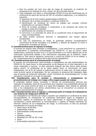 Mg. Edgar Zavaleta Portillo - Página 32_SDA
 Para los puestos de nivel muy alto de riesgo de exposición, la medición de
temperatura se realizará al inicio, mitad y fin de la jornada laboral.
 Todo trabajador con fiebre o sintomatología COVID-19 que sea identificado por el
profesional de salud del servicio de SST se considera sospechoso, y se realizará lo
siguiente:
 Aplicación de la ficha médica epidemiológica COVID-19.
 Aplicación de la prueba serológica o molecular COVID-19.
 Identificación de contactos en centro de trabajo que cumplan criterios
establecidos en normativa MINSA.
 Toma de pruebas serológicas o moleculares a los contactos del centro de
trabajo a cargo del empleador.
 Identificación de contactos en domicilio.
 Comunicar a la autoridad de salud de su jurisdicción para el seguimiento de
casos correspondiente.
 Se debe prestar particular atención a trabajadores que tengan alguna
discapacidad.
 En caso de presentarse un brote, la autoridad sanitaria correspondiente
comunicará de forma inmediata a la SUNAFIL, a efectos de disponer el cierre o
paralización inmediata de labores.
V. Consideraciones para el regreso al trabajo
El proceso de regreso está orientado a trabajadores: i) que estuvieron en cuarentena y
no presentaron ni presentan sintomatología del COVID-19, ii) que no fueron casos
sospechosos o positivos de este virus y iii) que pertenecen a un centro laboral que no ha
continuado funcionando debido a las restricciones impuestas por el Gobierno. Serán
aplicables el “Plan para la vigilancia, prevención y control de COVID-19 en el trabajo” y
los “Lineamientos para la vigilancia de la salud de los trabajadores”.
VI. Consideraciones para la reincorporación al trabajo
El proceso de reincorporación está orientado a trabajadores con alta epidemiológica de
COVID-19. En casos leves, la reincorporación se da después de 14 días calendario y en
casos moderados o severos, 14 días calendario después del alta clínica (este periodo
podría variar). El profesional de la salud deberá tener la información de estos
trabajadores, con el fin de realizar el seguimiento clínico en cada caso. Se debe evaluar
como primera opción el teletrabajo. De ser necesaria la presencia del trabajador debe
usar el equipo de protección adecuado, recibir monitoreo de sintomatología por 14 días
calendario y ubicarlo en un lugar no hacinado.
VII. Consideración para la revisión y reforzamiento a trabajadores en
procedimientos de trabajo con riesgo crítico según puesto de trabajo
El empleador deberá revisar, actualizar o reforzar los procedimientos técnicos que
realizaba el trabajador antes de la cuarentena que impliquen una probabilidad elevada de
generar una causa directa de daño a la salud del trabajador. Esta medida es aplicable
solo a los trabajadores con dichas características que se encuentren en proceso de
regreso o reincorporación al trabajo.
VIII. Consideraciones para el regreso o reincorporación al trabajo de trabajadores
con factores de riesgo para COVID-19
Los trabajadores con factores de riesgo y aquellos que establezca el profesional de salud
correspondiente, se mantendrán en cuarentena domiciliaria según lo establezca la
normativa vigente. El profesional de salud determinará el seguimiento clínico que
corresponda y podrá determinar la reincorporación y regreso al trabajo valorando los
informes médicos de los trabajadores de riesgo. A continuación, la lista de personas
consideradas en el grupo de riesgo:
 Edad mayor de 60 años
 Hipertensión arterial
 Enfermedades cardiovasculares
 Cáncer
 Diabetes mellitus
 Obesidad con IMC de 30 o más
 Asma
 Enfermedad respiratoria crónica
 